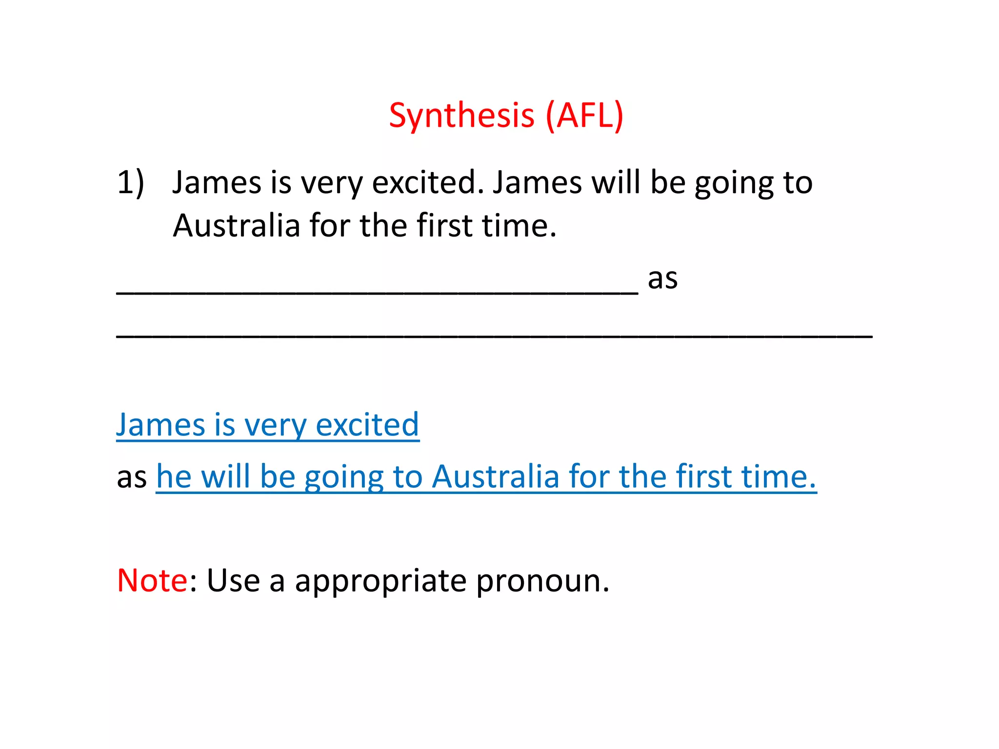 Synthesis (AFL)
1) James is very excited. James will be going to
Australia for the first time.
_____________________________ as
__________________________________________
James is very excited
as he will be going to Australia for the first time.
Note: Use a appropriate pronoun.
 