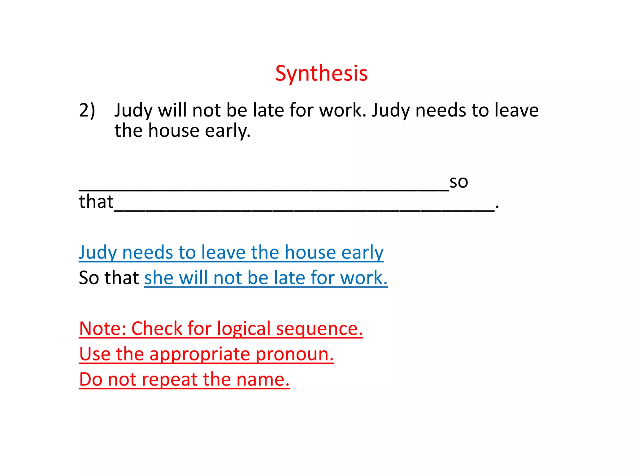Synthesis
2) Judy will not be late for work. Judy needs to leave
the house early.
___________________________________so
that____________________________________.
Judy needs to leave the house early
So that she will not be late for work.
Note: Check for logical sequence.
Use the appropriate pronoun.
Do not repeat the name.
 