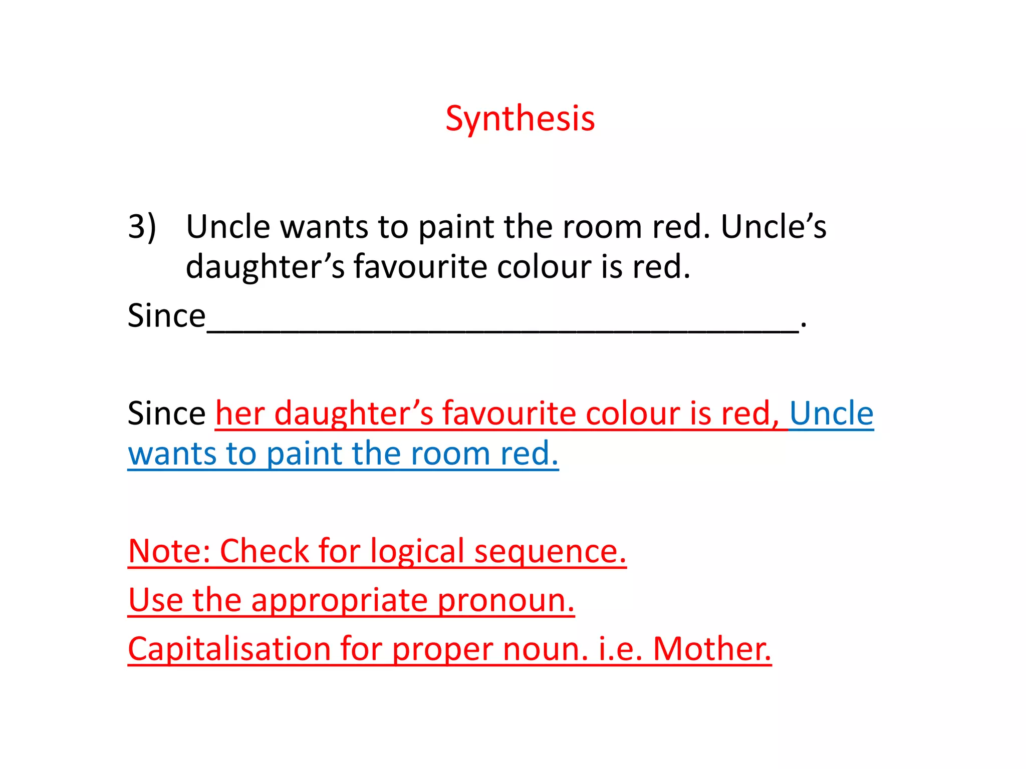 Synthesis
3) Uncle wants to paint the room red. Uncle’s
daughter’s favourite colour is red.
Since________________________________.
Since her daughter’s favourite colour is red, Uncle
wants to paint the room red.
Note: Check for logical sequence.
Use the appropriate pronoun.
Capitalisation for proper noun. i.e. Mother.
 