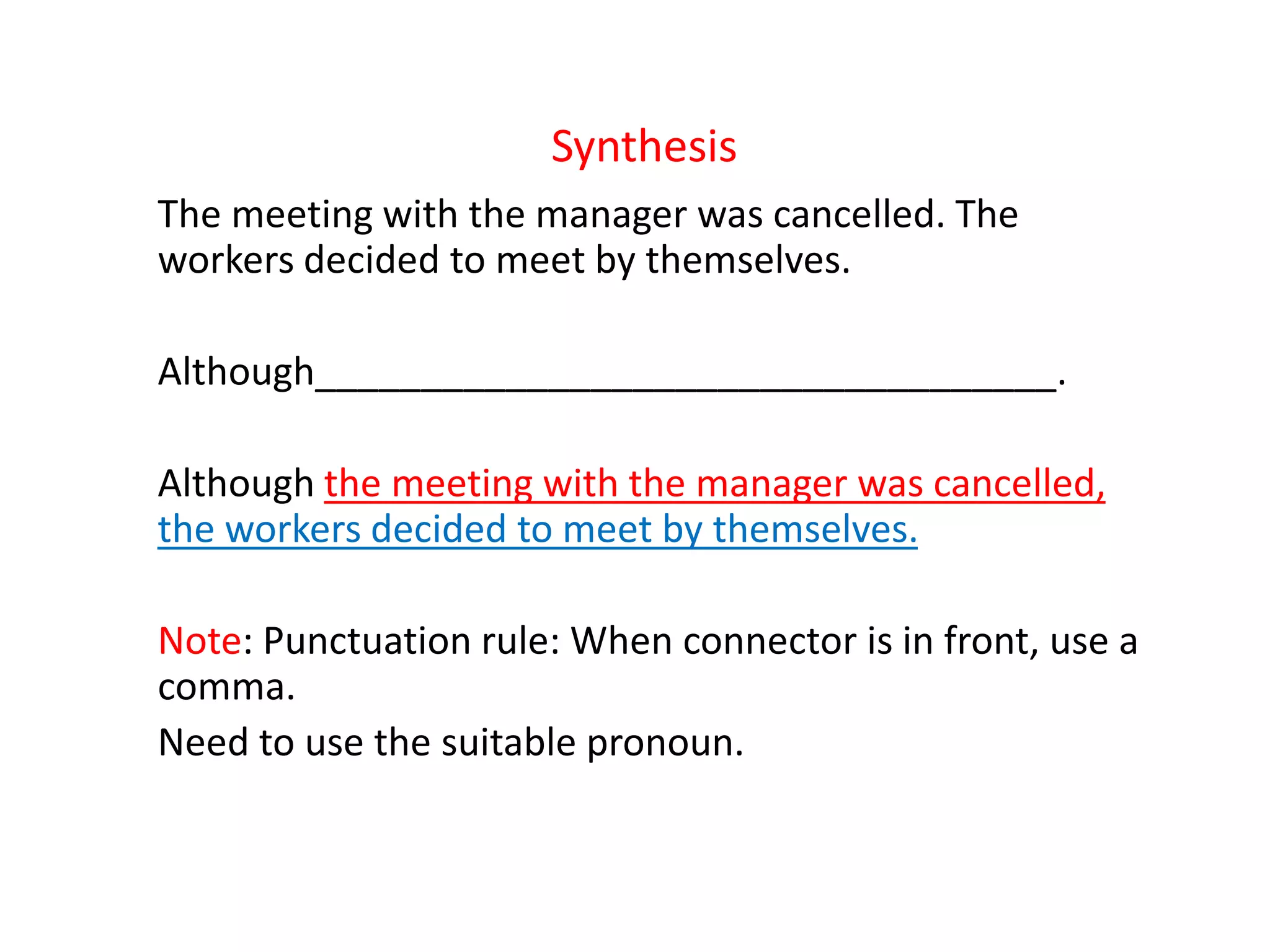 Synthesis
The meeting with the manager was cancelled. The
workers decided to meet by themselves.
Although___________________________________.
Although the meeting with the manager was cancelled,
the workers decided to meet by themselves.
Note: Punctuation rule: When connector is in front, use a
comma.
Need to use the suitable pronoun.
 