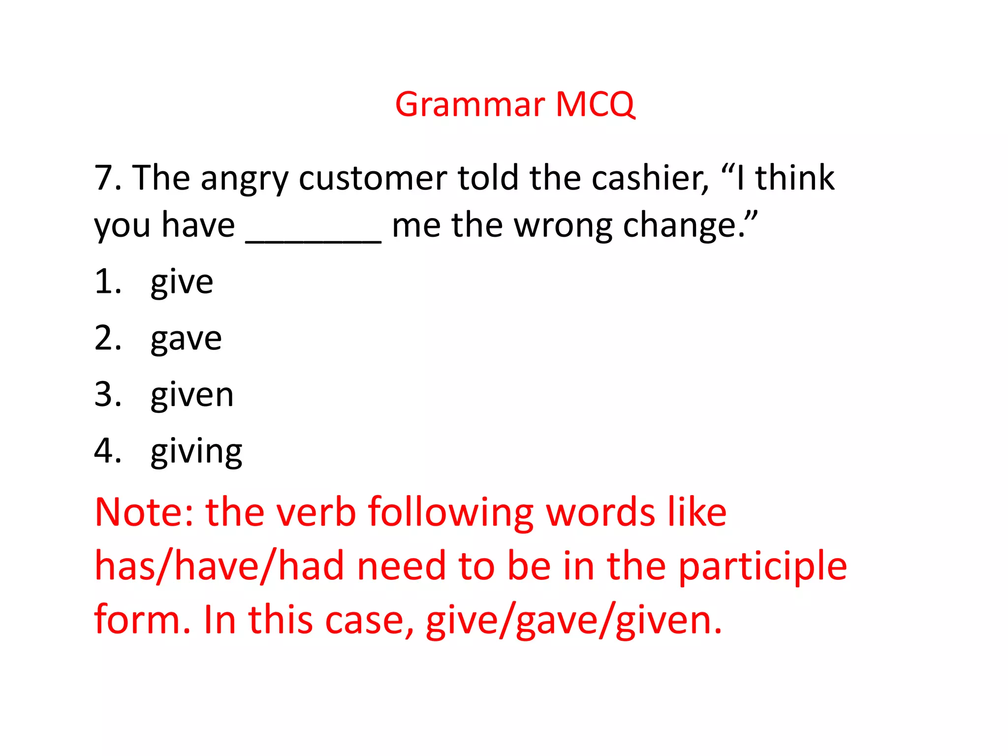 Grammar MCQ
7. The angry customer told the cashier, “I think
you have _______ me the wrong change.”
1. give
2. gave
3. given
4. giving
Note: the verb following words like
has/have/had need to be in the participle
form. In this case, give/gave/given.
 