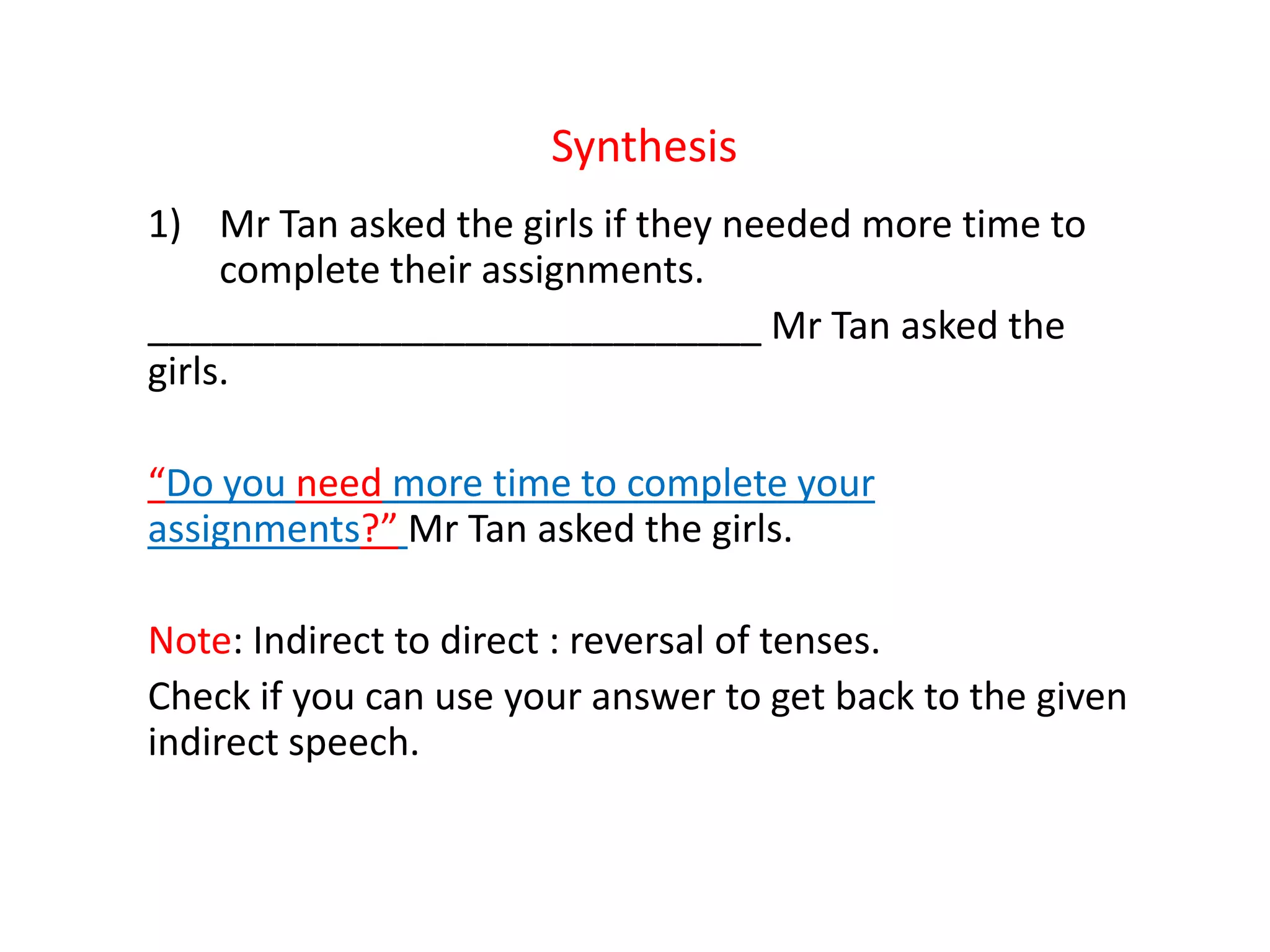 Synthesis
1) Mr Tan asked the girls if they needed more time to
complete their assignments.
_____________________________ Mr Tan asked the
girls.
“Do you need more time to complete your
assignments?” Mr Tan asked the girls.
Note: Indirect to direct : reversal of tenses.
Check if you can use your answer to get back to the given
indirect speech.
 