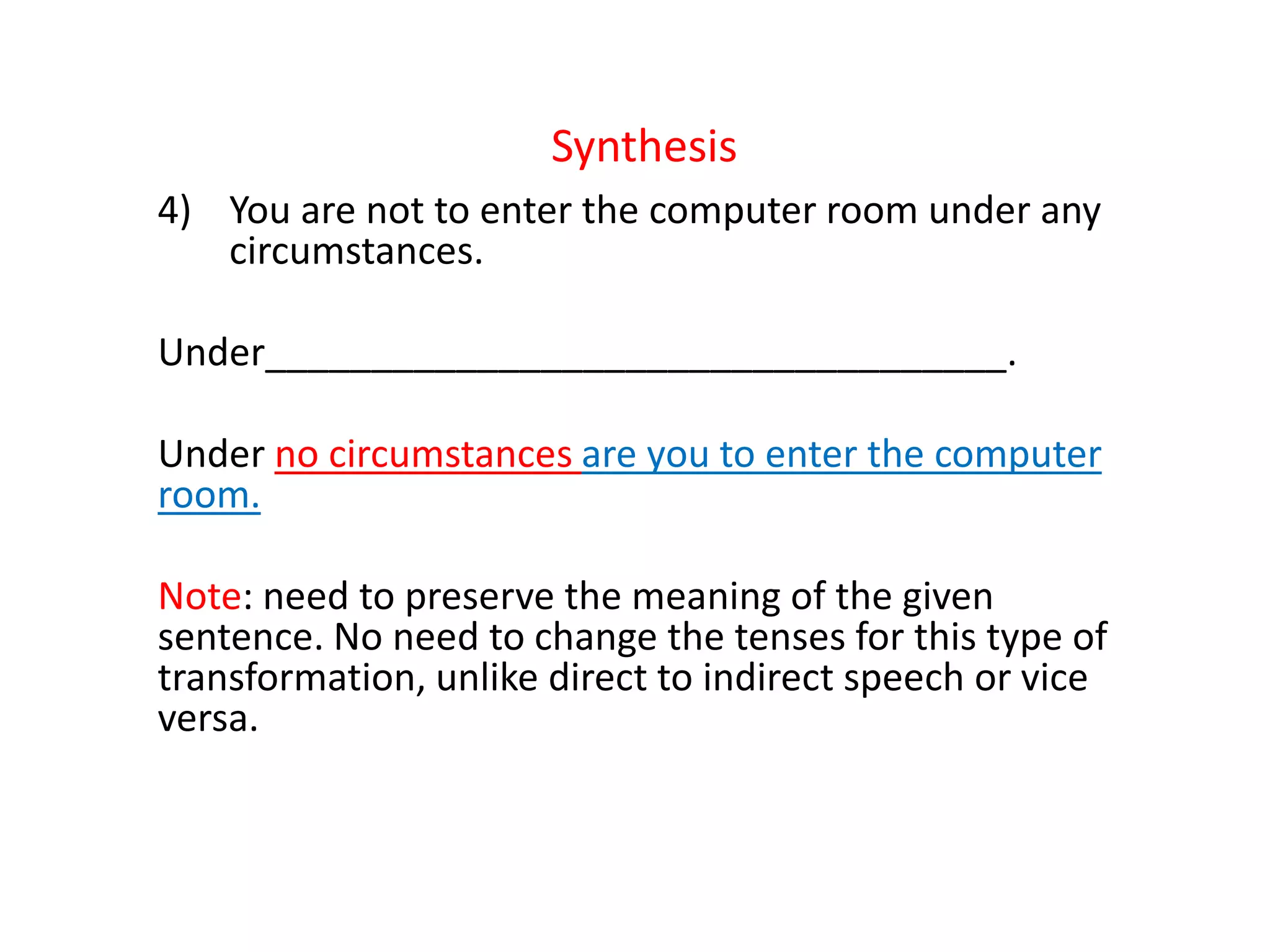 Synthesis
4) You are not to enter the computer room under any
circumstances.
Under___________________________________.
Under no circumstances are you to enter the computer
room.
Note: need to preserve the meaning of the given
sentence. No need to change the tenses for this type of
transformation, unlike direct to indirect speech or vice
versa.
 