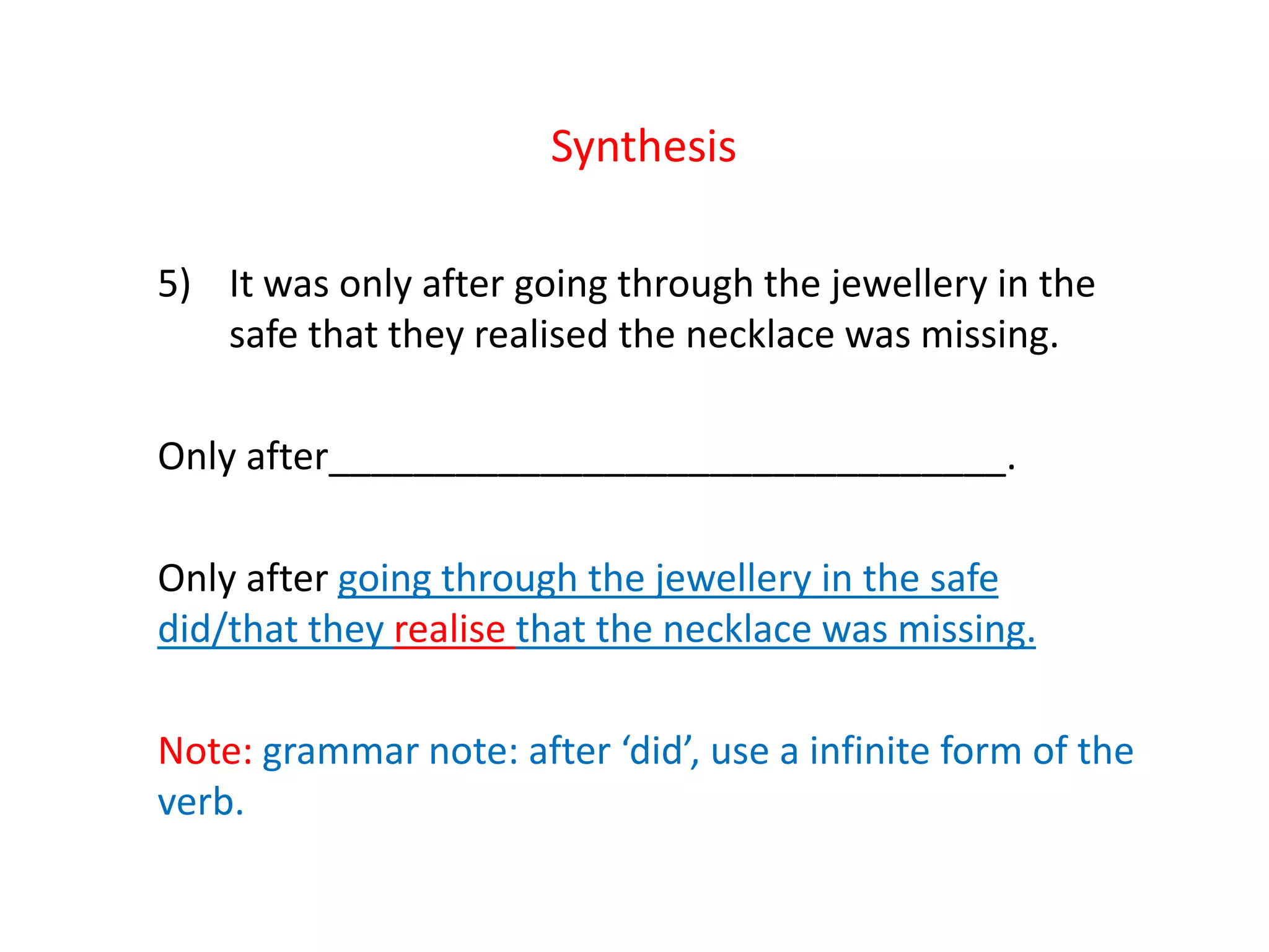Synthesis
5) It was only after going through the jewellery in the
safe that they realised the necklace was missing.
Only after________________________________.
Only after going through the jewellery in the safe
did/that they realise that the necklace was missing.
Note: grammar note: after ‘did’, use a infinite form of the
verb.
 