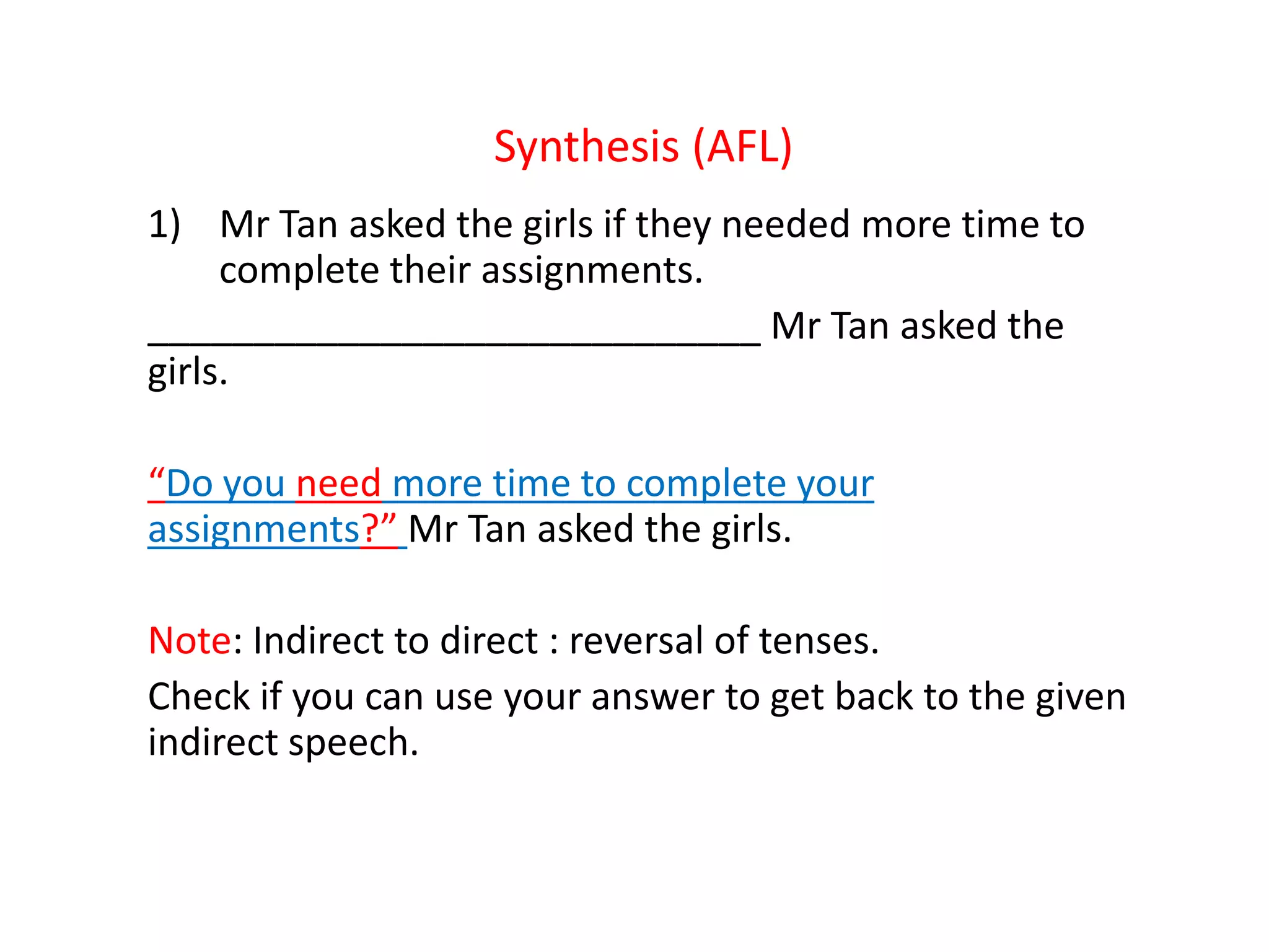 Synthesis (AFL)
1) Mr Tan asked the girls if they needed more time to
complete their assignments.
_____________________________ Mr Tan asked the
girls.
“Do you need more time to complete your
assignments?” Mr Tan asked the girls.
Note: Indirect to direct : reversal of tenses.
Check if you can use your answer to get back to the given
indirect speech.
 