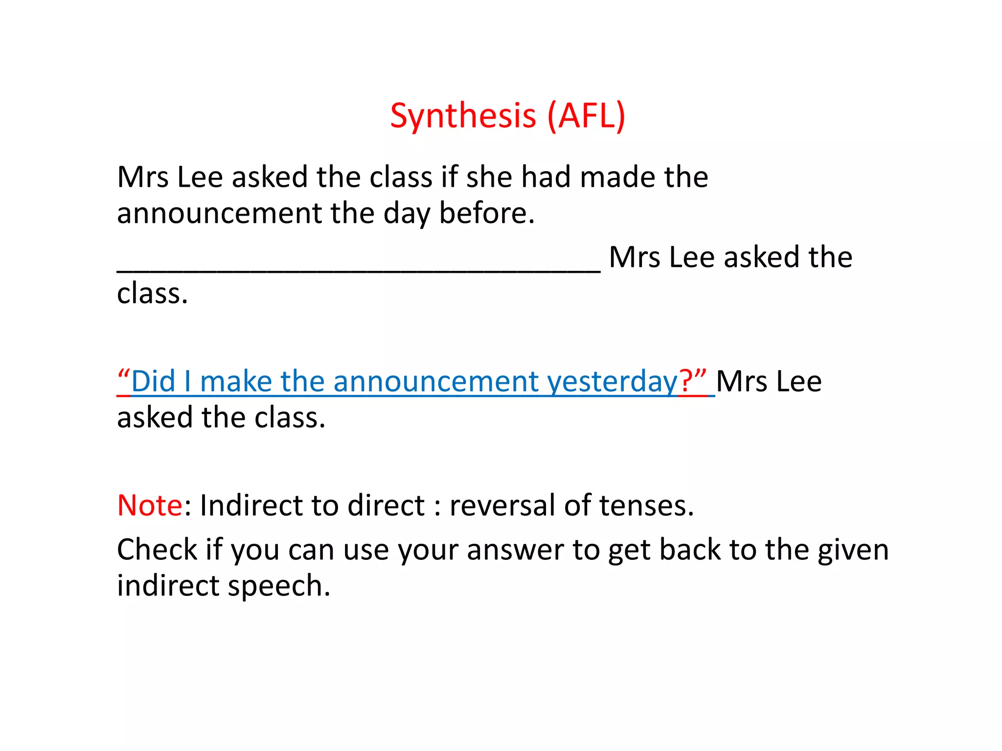 Synthesis (AFL)
Mrs Lee asked the class if she had made the
announcement the day before.
_____________________________ Mrs Lee asked the
class.
“Did I make the announcement yesterday?” Mrs Lee
asked the class.
Note: Indirect to direct : reversal of tenses.
Check if you can use your answer to get back to the given
indirect speech.
 