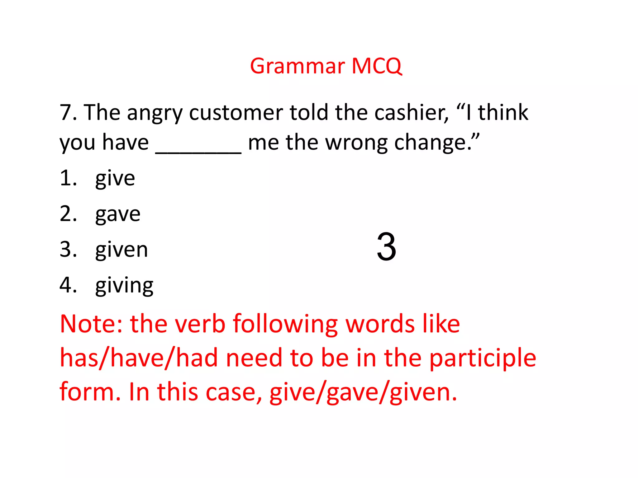Grammar MCQ
7. The angry customer told the cashier, “I think
you have _______ me the wrong change.”
1. give
2. gave
3. given
4. giving
Note: the verb following words like
has/have/had need to be in the participle
form. In this case, give/gave/given.
3
 