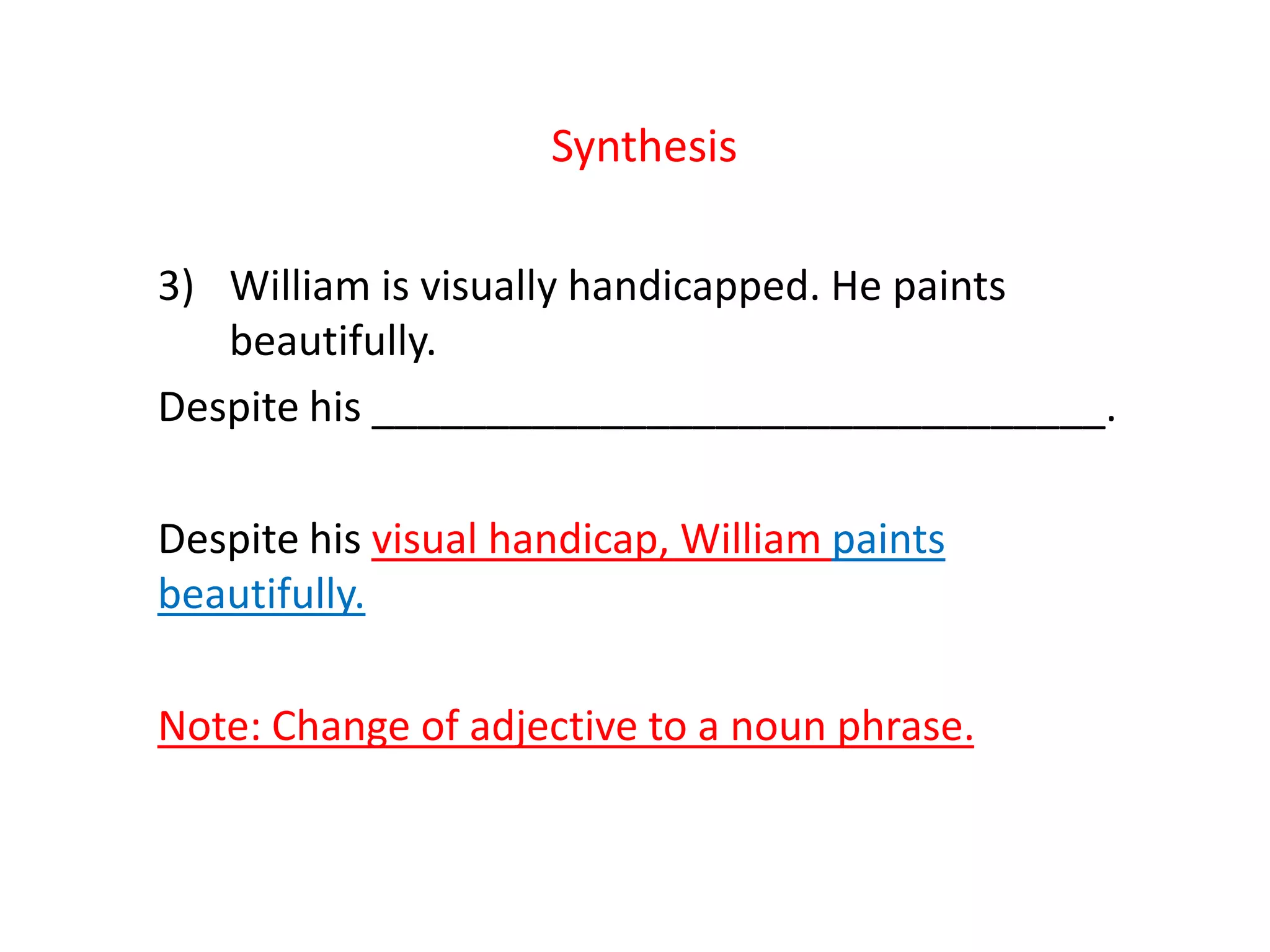 Synthesis
3) William is visually handicapped. He paints
beautifully.
Despite his ________________________________.
Despite his visual handicap, William paints
beautifully.
Note: Change of adjective to a noun phrase.
 
