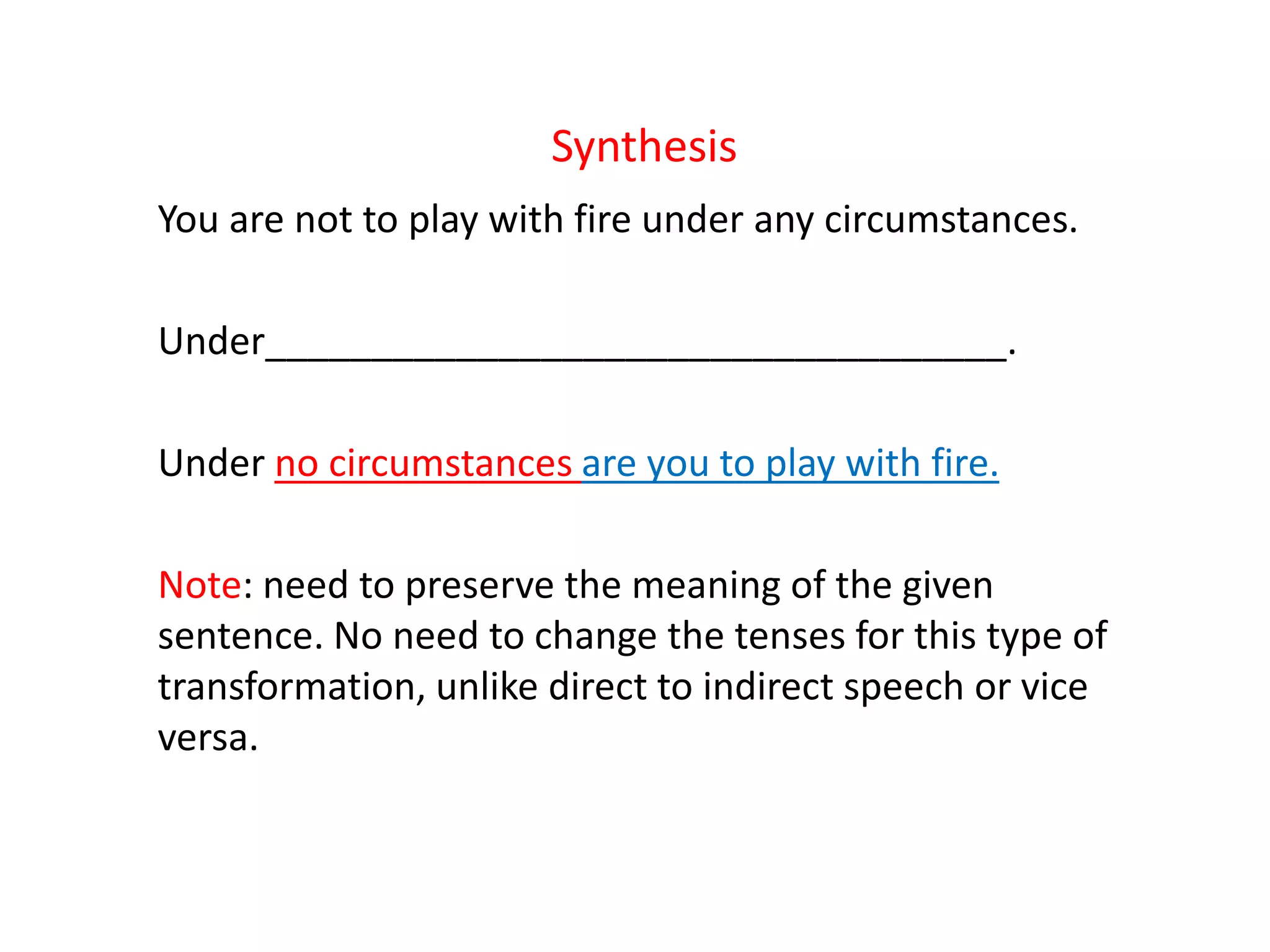 Synthesis
You are not to play with fire under any circumstances.
Under___________________________________.
Under no circumstances are you to play with fire.
Note: need to preserve the meaning of the given
sentence. No need to change the tenses for this type of
transformation, unlike direct to indirect speech or vice
versa.
 