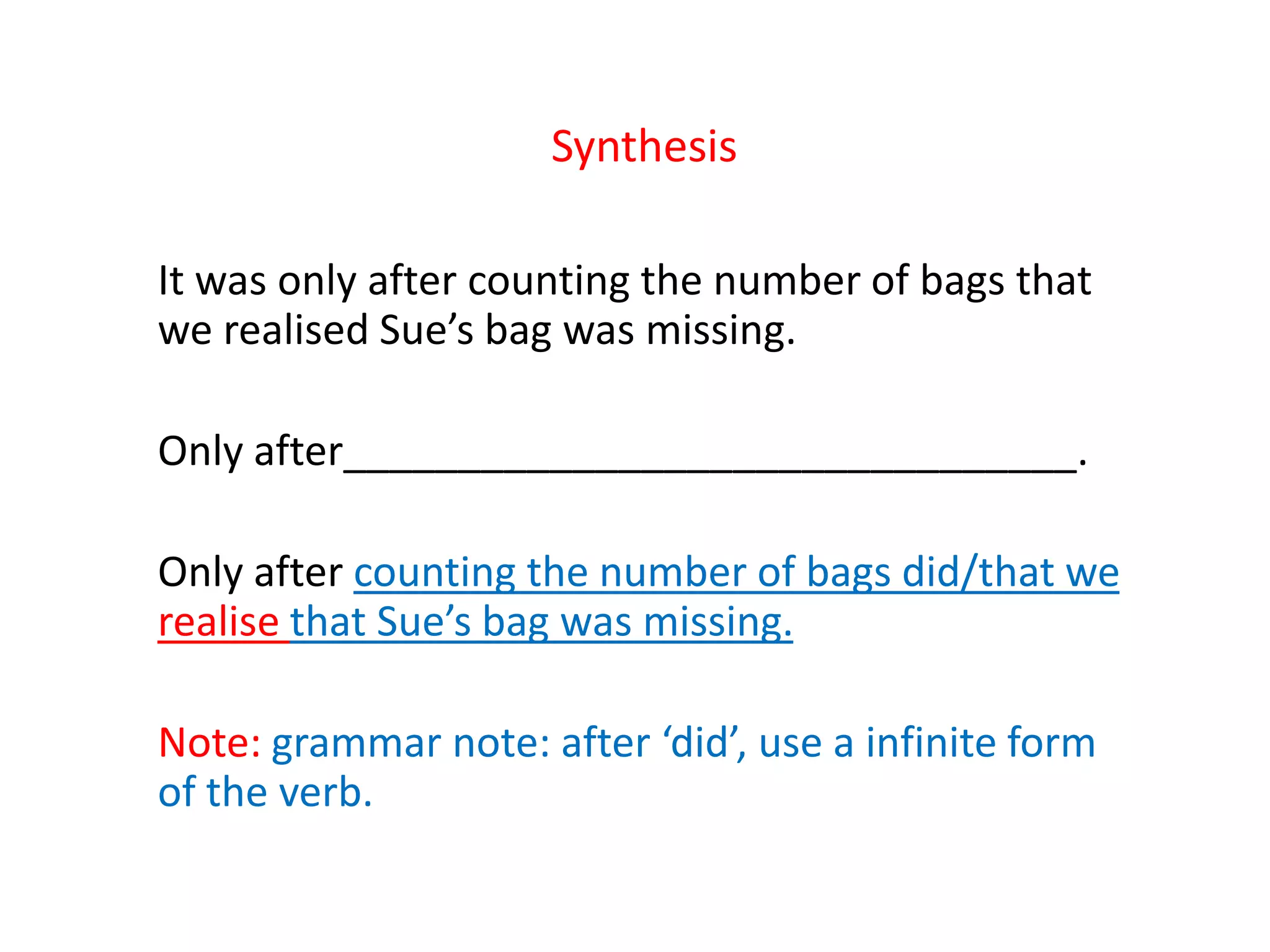 Synthesis
It was only after counting the number of bags that
we realised Sue’s bag was missing.
Only after________________________________.
Only after counting the number of bags did/that we
realise that Sue’s bag was missing.
Note: grammar note: after ‘did’, use a infinite form
of the verb.
 