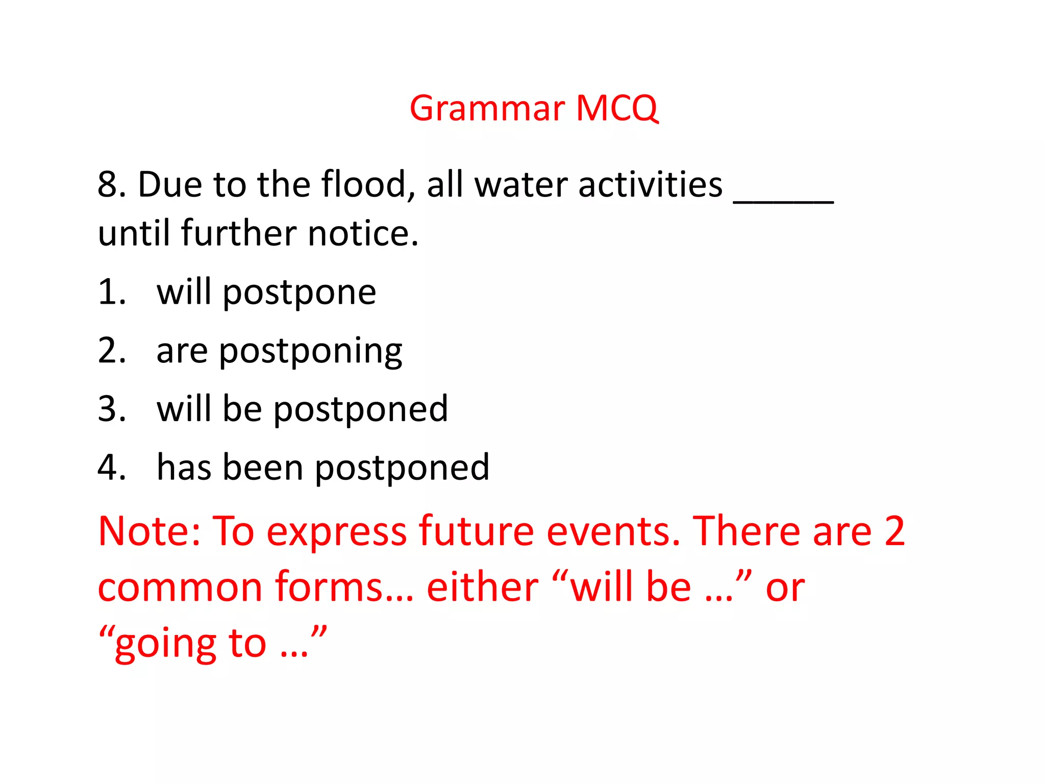 Grammar MCQ
8. Due to the flood, all water activities _____
until further notice.
1. will postpone
2. are postponing
3. will be postponed
4. has been postponed
Note: To express future events. There are 2
common forms… either “will be …” or
“going to …”
 