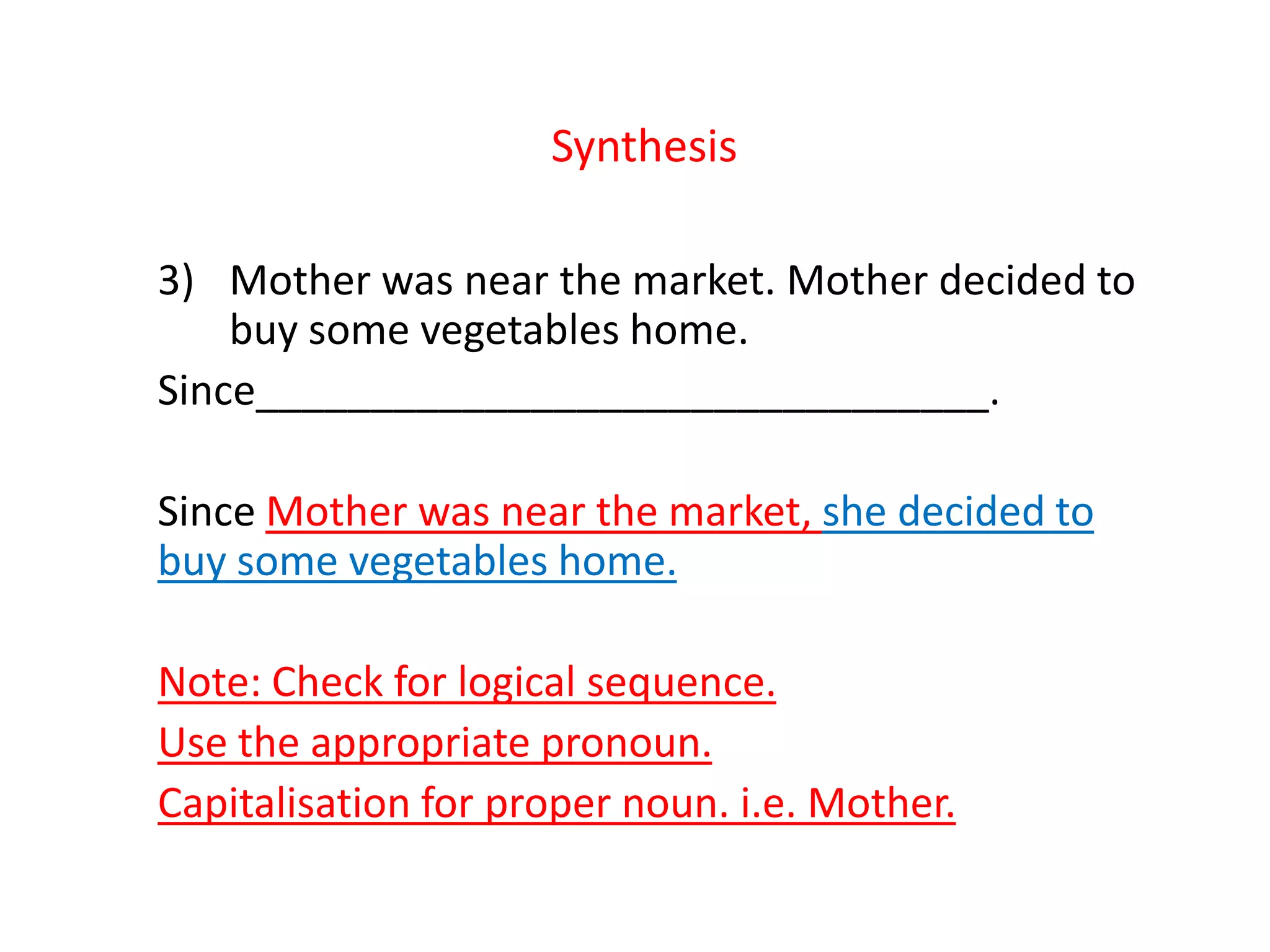 Synthesis
3) Mother was near the market. Mother decided to
buy some vegetables home.
Since________________________________.
Since Mother was near the market, she decided to
buy some vegetables home.
Note: Check for logical sequence.
Use the appropriate pronoun.
Capitalisation for proper noun. i.e. Mother.
 