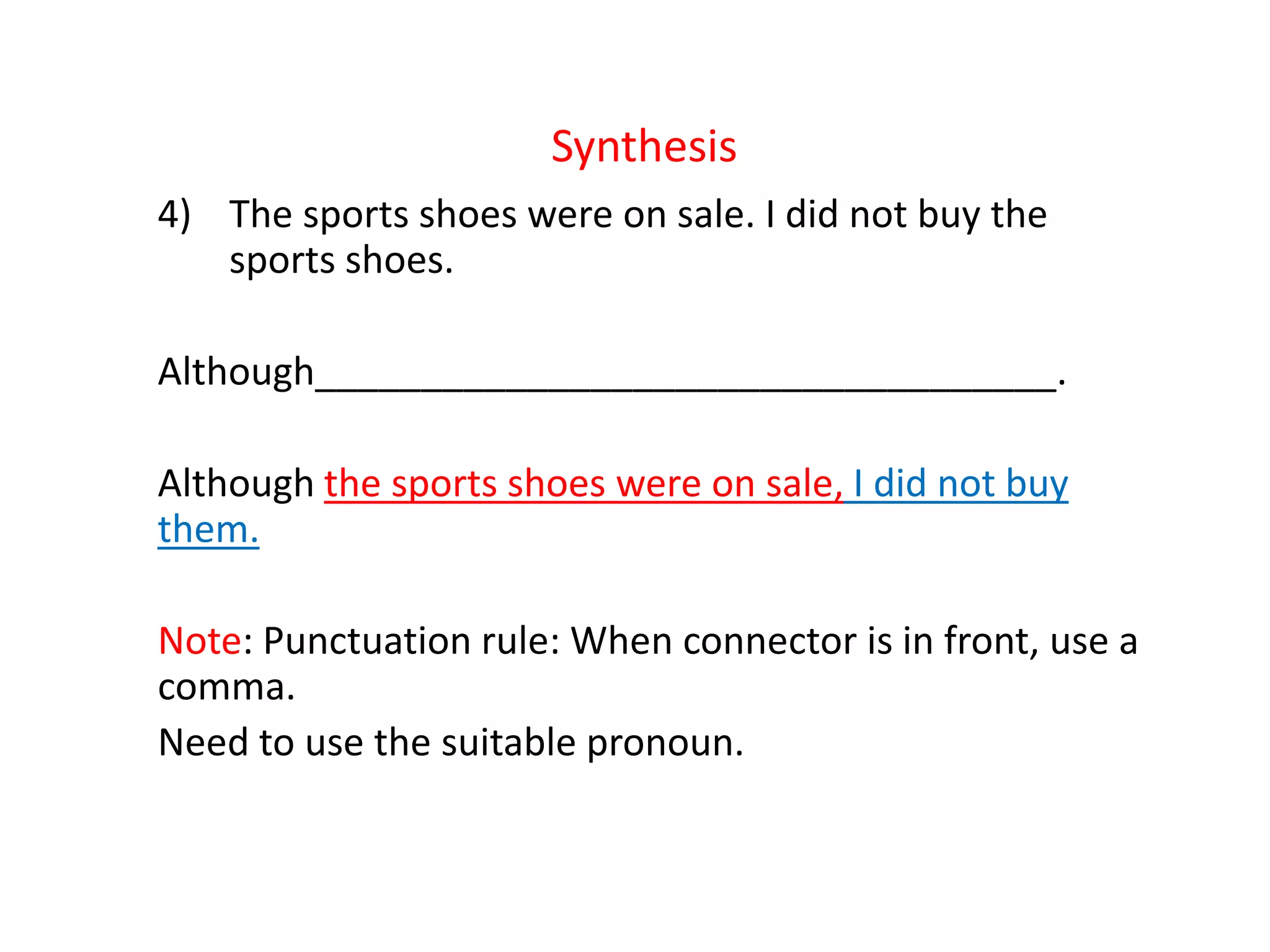 Synthesis
4) The sports shoes were on sale. I did not buy the
sports shoes.
Although___________________________________.
Although the sports shoes were on sale, I did not buy
them.
Note: Punctuation rule: When connector is in front, use a
comma.
Need to use the suitable pronoun.
 