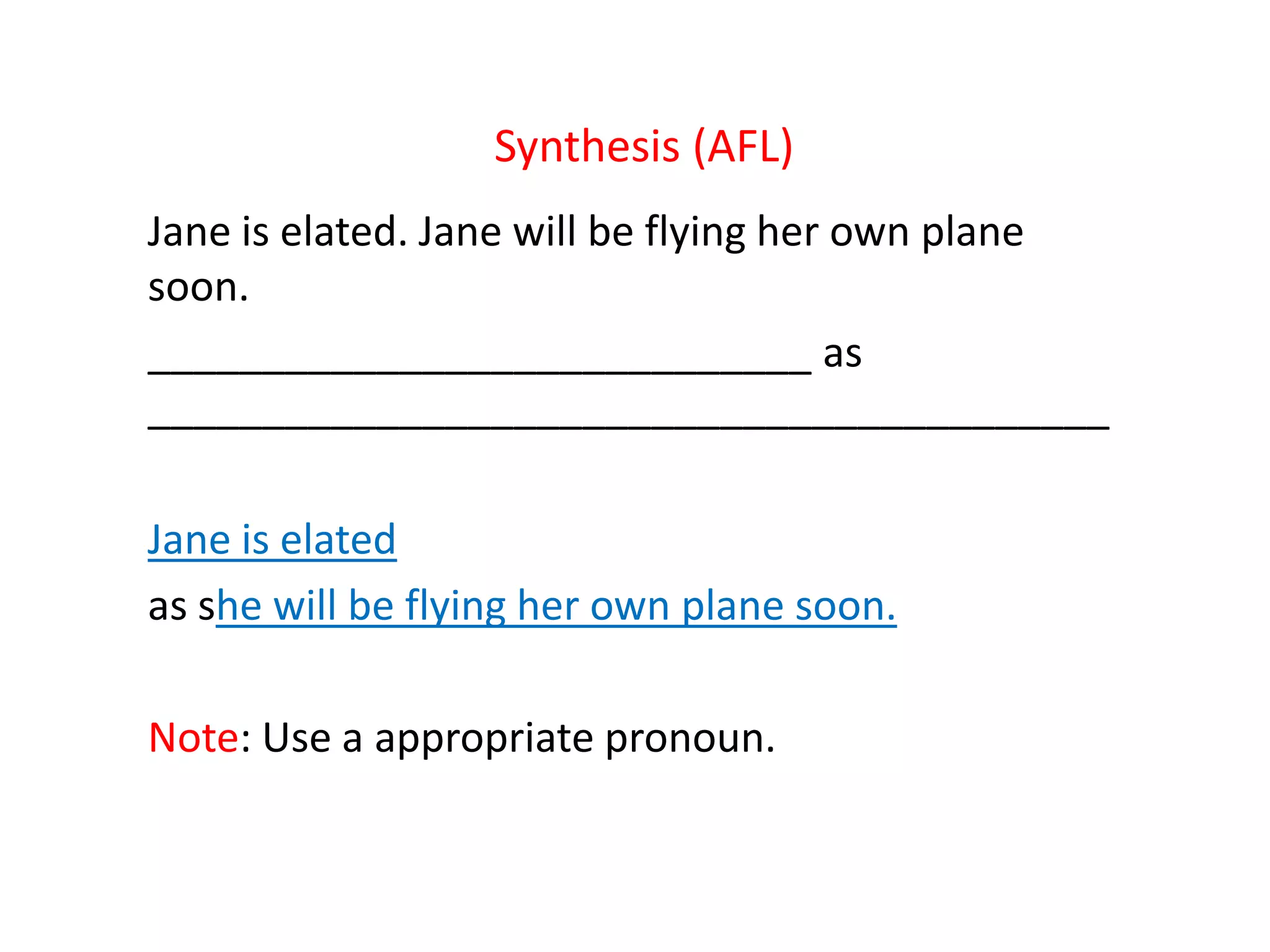 Synthesis (AFL)
Jane is elated. Jane will be flying her own plane
soon.
_____________________________ as
__________________________________________
Jane is elated
as she will be flying her own plane soon.
Note: Use a appropriate pronoun.
 