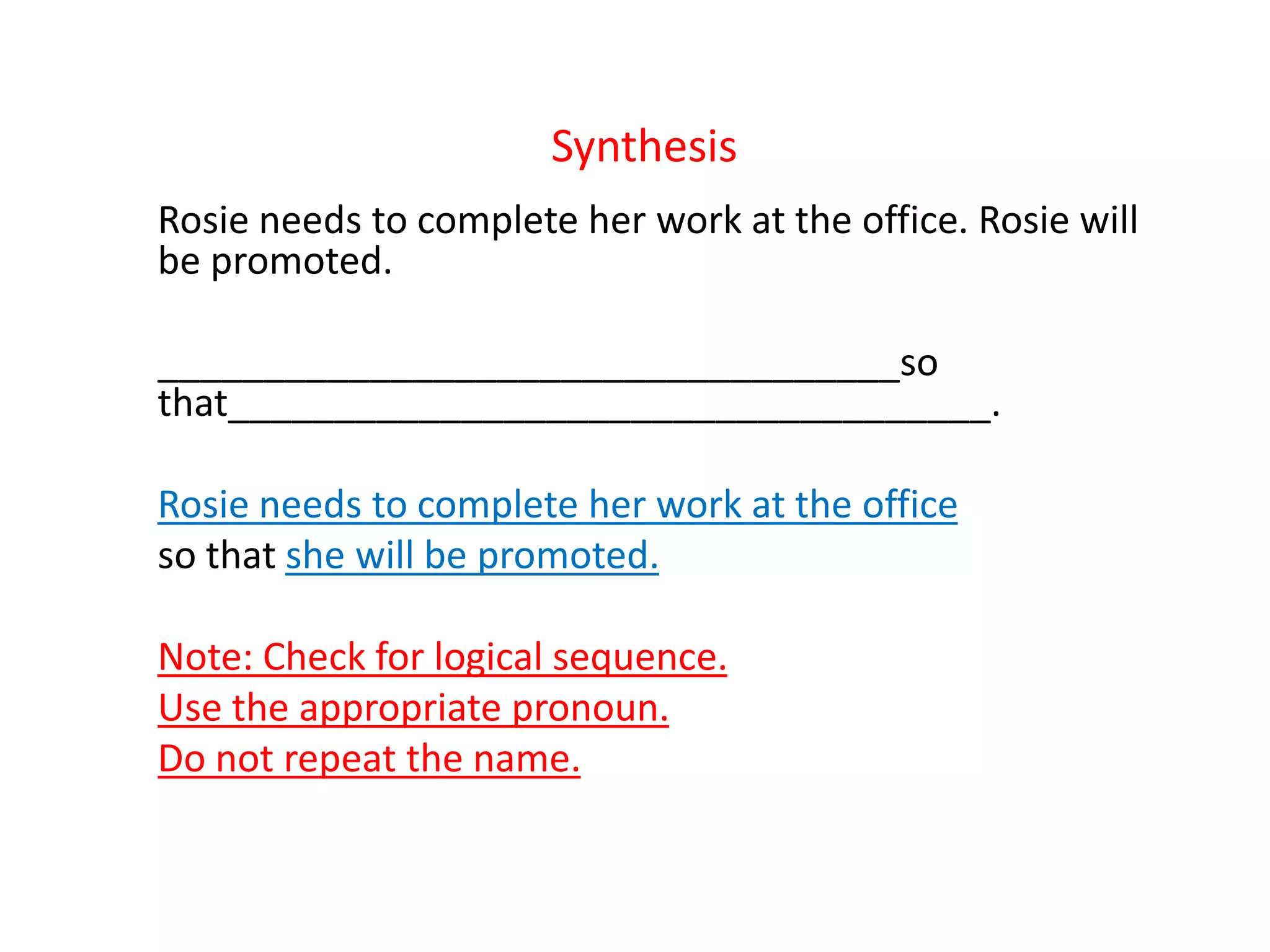 Synthesis
Rosie needs to complete her work at the office. Rosie will
be promoted.
___________________________________so
that____________________________________.
Rosie needs to complete her work at the office
so that she will be promoted.
Note: Check for logical sequence.
Use the appropriate pronoun.
Do not repeat the name.
 