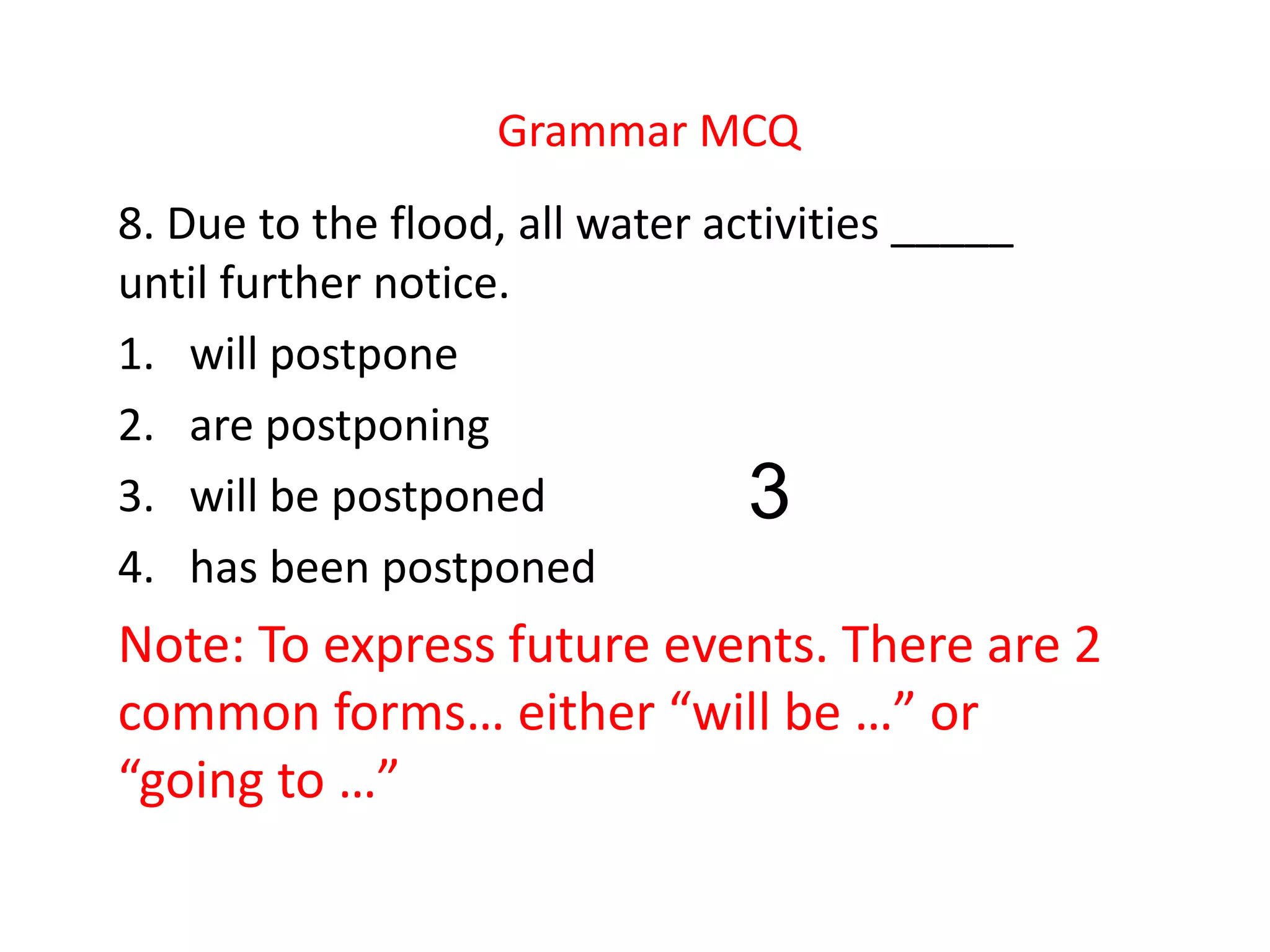 Grammar MCQ
8. Due to the flood, all water activities _____
until further notice.
1. will postpone
2. are postponing
3. will be postponed
4. has been postponed
Note: To express future events. There are 2
common forms… either “will be …” or
“going to …”
3
 