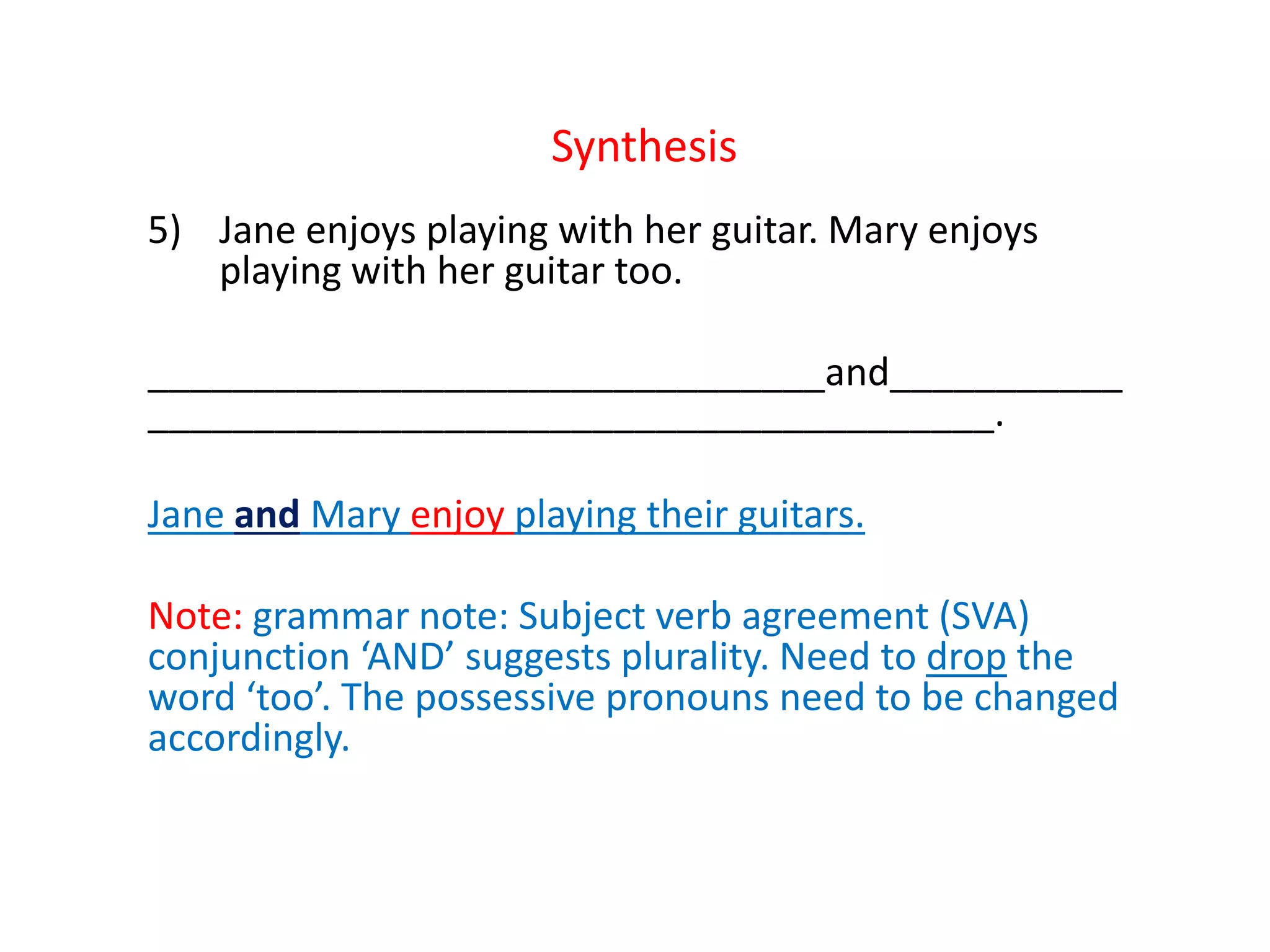 Synthesis
5) Jane enjoys playing with her guitar. Mary enjoys
playing with her guitar too.
________________________________and___________
________________________________________.
Jane and Mary enjoy playing their guitars.
Note: grammar note: Subject verb agreement (SVA)
conjunction ‘AND’ suggests plurality. Need to drop the
word ‘too’. The possessive pronouns need to be changed
accordingly.
 