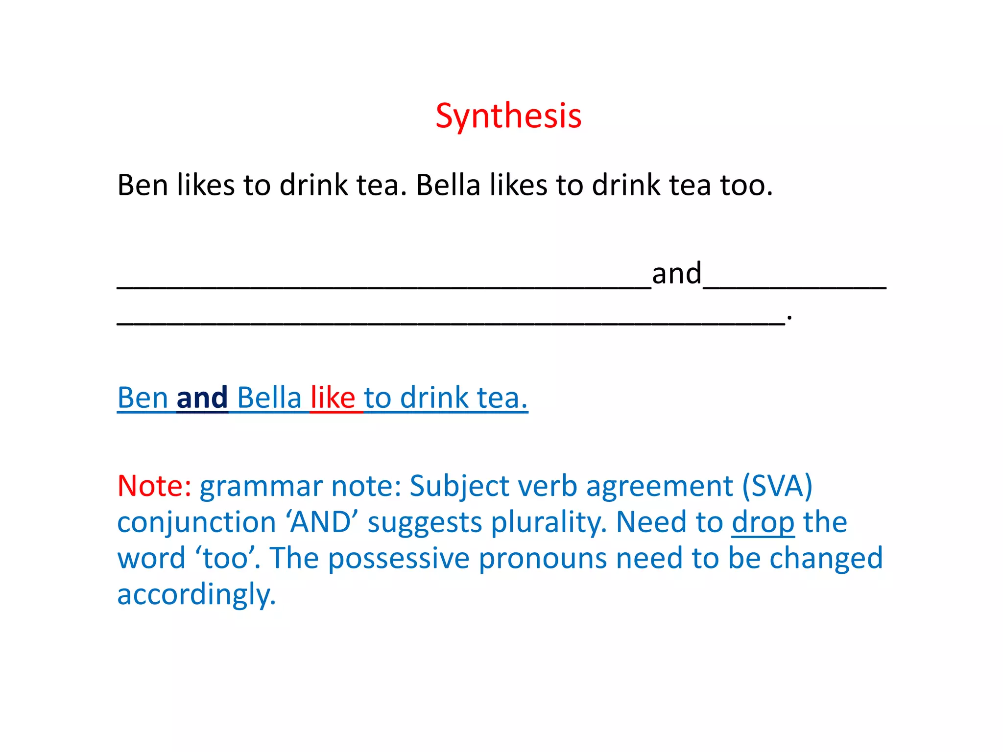 Synthesis
Ben likes to drink tea. Bella likes to drink tea too.
________________________________and___________
________________________________________.
Ben and Bella like to drink tea.
Note: grammar note: Subject verb agreement (SVA)
conjunction ‘AND’ suggests plurality. Need to drop the
word ‘too’. The possessive pronouns need to be changed
accordingly.
 