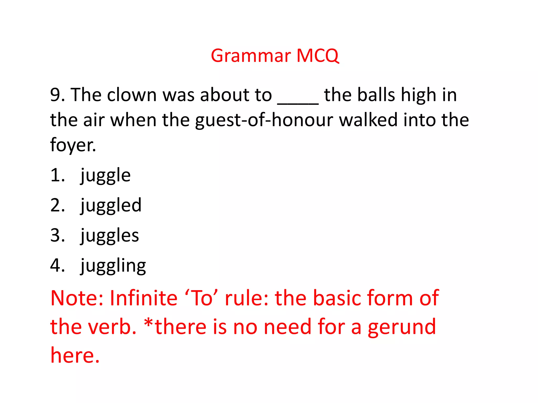 Grammar MCQ
9. The clown was about to ____ the balls high in
the air when the guest-of-honour walked into the
foyer.
1. juggle
2. juggled
3. juggles
4. juggling
Note: Infinite ‘To’ rule: the basic form of
the verb. *there is no need for a gerund
here.
 
