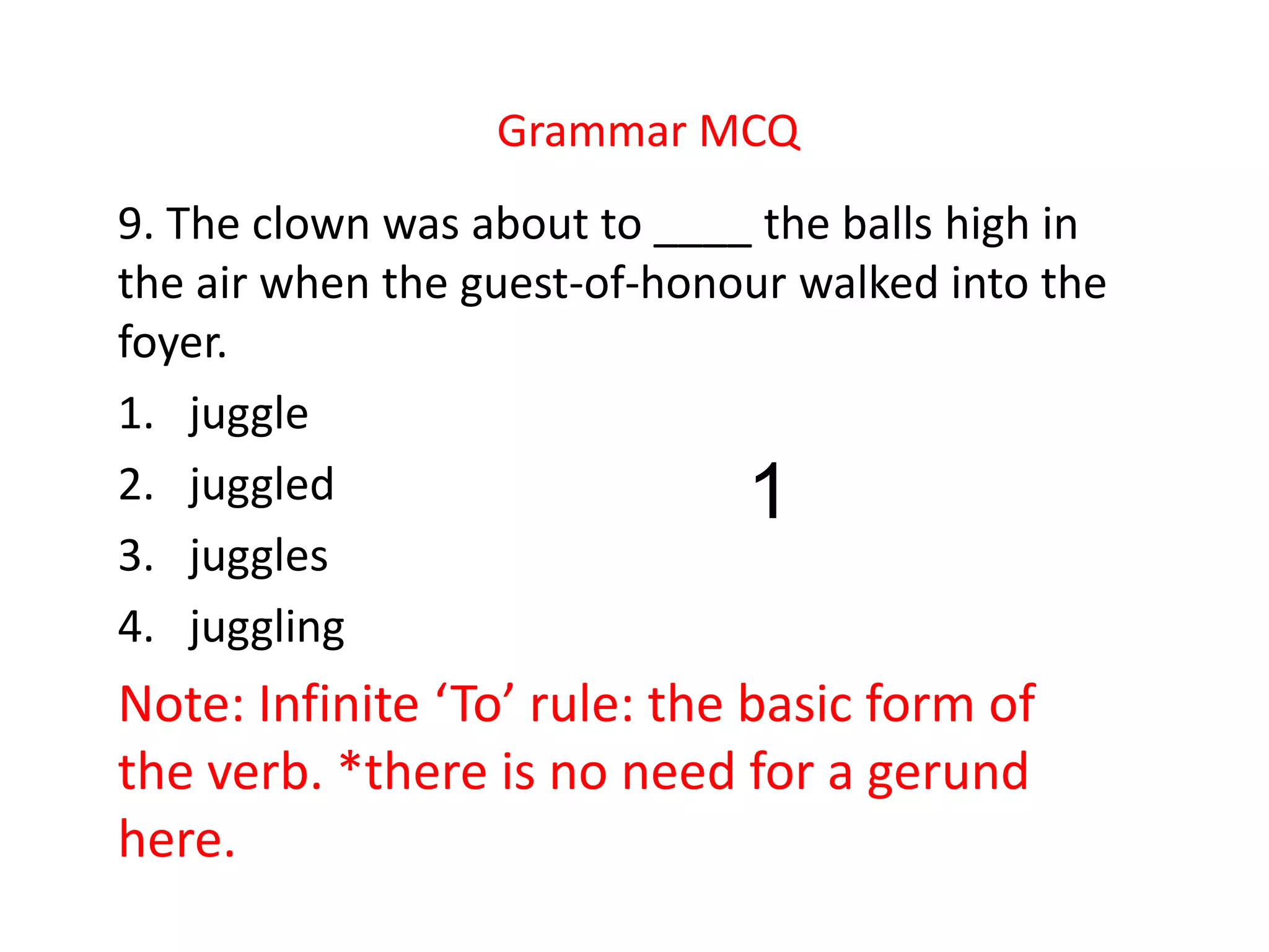 Grammar MCQ
9. The clown was about to ____ the balls high in
the air when the guest-of-honour walked into the
foyer.
1. juggle
2. juggled
3. juggles
4. juggling
Note: Infinite ‘To’ rule: the basic form of
the verb. *there is no need for a gerund
here.
1
 