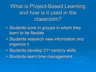 What is Project-Based Learning and how is it used in the classroom? Students work in groups in which they learn to be flexible Students research new information and organize it Students develop 21 st  century skills Students learn time management 