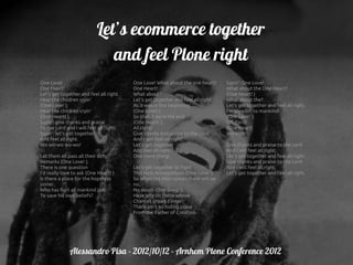 Let’s ecommerce together
                               and feel Plone right
One Love!                                One Love! What about the one heart?     Sayin': One Love!
One Heart!                               One Heart!                              What about the One Heart?
Let's get together and feel all right.   What about?                             (One Heart! )
Hear the children cryin'                 Let's get together and feel all right   What about the?
(One Love! );                            As it was in the beginning              Let's get together and feel all right.
Hear the children cryin'                 (One Love! );                           I'm pleadin' to mankind!
(One Heart! ),                           So shall it be in the end               (One Love! );
Sayin': give thanks and praise           (One Heart! ),                          Oh, Lord!
To the Lord and I will feel all right;   All right!                              (One Heart)
Sayin': let's get together               Give thanks and praise to the Lord      Wo-ooh!
And feel all right.                      And I will feel all right;
Wo wo-wo wo-wo!                          Let's get together                      Give thanks and praise to the Lord
                                         And feel all right.                     And I will feel all right;
Let them all pass all their dirty        One more thing!                         Let's get together and feel all right.
Remarks (One Love! );                                                            Give thanks and praise to the Lord
There is one question                    Let's get together to fight             And I will feel all right;
I'd really love to ask (One Heart! ):    This Holy Armagiddyon (One Love! ),     Let's get together and feel all right.
Is there a place for the hopeless        So when the Man comes there will be
sinner,                                  no,
Who has hurt all mankind just            No doom (One Song! ).
To save his own beliefs?                 Have pity on those whose
                                         Chances grows t'inner;
                                         There ain't no hiding place
                                         From the Father of Creation.




              Alessandro Pisa - 2012/10/12 - Arnhem Plone Conference 2012
 