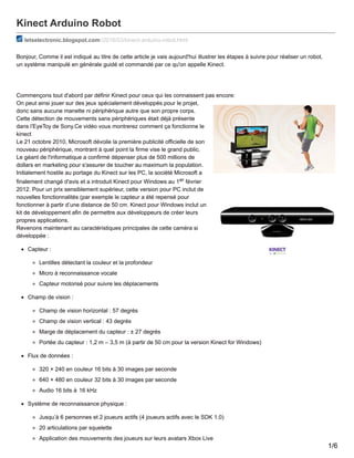 Kinect Arduino Robot
letselectronic.blogspot.com /2016/03/kinect-arduino-robot.html
Bonjour, Comme il est indiqué au titre de cette article je vais aujourd'hui illustrer les étapes à suivre pour réaliser un robot,
un système manipulé en générale guidé et commandé par ce qu'on appelle Kinect.
Commençons tout d'abord par définir Kinect pour ceux qui les connaissent pas encore:
On peut ainsi jouer sur des jeux spécialement développés pour le projet,
donc sans aucune manette ni périphérique autre que son propre corps.
Cette détection de mouvements sans périphériques était déjà présente
dans l’EyeToy de Sony.Ce vidéo vous montrerez comment ça fonctionne le
kinect
Le 21 octobre 2010, Microsoft dévoile la première publicité officielle de son
nouveau périphérique, montrant à quel point la firme vise le grand public.
Le géant de l'informatique a confirmé dépenser plus de 500 millions de
dollars en marketing pour s'assurer de toucher au maximum la population.
Initialement hostile au portage du Kinect sur les PC, la société Microsoft a
finalement changé d'avis et a introduit Kinect pour Windows au 1er février
2012. Pour un prix sensiblement supérieur, cette version pour PC inclut de
nouvelles fonctionnalités (par exemple le capteur a été repensé pour
fonctionner à partir d’une distance de 50 cm. Kinect pour Windows inclut un
kit de développement afin de permettre aux développeurs de créer leurs
propres applications.
Revenons maintenant au caractéristiques principales de cette caméra si
développée :
Capteur :
Lentilles détectant la couleur et la profondeur
Micro à reconnaissance vocale
Capteur motorisé pour suivre les déplacements
Champ de vision :
Champ de vision horizontal : 57 degrés
Champ de vision vertical : 43 degrés
Marge de déplacement du capteur : ± 27 degrés
Portée du capteur : 1,2 m – 3,5 m (à partir de 50 cm pour la version Kinect for Windows)
Flux de données :
320 × 240 en couleur 16 bits à 30 images par seconde
640 × 480 en couleur 32 bits à 30 images par seconde
Audio 16 bits à 16 kHz
Système de reconnaissance physique :
Jusqu’à 6 personnes et 2 joueurs actifs (4 joueurs actifs avec le SDK 1.0)
20 articulations par squelette
Application des mouvements des joueurs sur leurs avatars Xbox Live
1/6
 