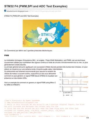 STM32 F4 (PWM,SPI and ADC Test Examples)
letselectronic.blogspot.com /2016/01/stm32-f4-pwmspi-and-adc-test.html
STM32 F4 (PWM,SPI and ADC Test Examples)
On Commence par definir ces 3 grandes protocoles électroniques :
PWM
La modulation de largeur d'impulsions (MLI ; en anglais : Pulse Width Modulation, soit PWM), est une technique
couramment utilisée pour synthétiser des signaux continus à l'aide de circuits à fonctionnement tout ou rien, ou plus
généralement à états discrets.
Le principe général est qu'en appliquant une succession d'états discrets pendant des durées bien choisies, on peut
obtenir en moyenne sur une certaine durée n'importe quelle valeur intermédiaire.
Ce phénomène est fortement recommandé pour assurer la variation de
vitesse de moteur a courant continu, aujourd'hui je vais vous démontrer
comment on peut générer un signal PWM déune STM32 et visualiser son
présence sur des diodes LEDs.
Voici un exemple de comment on genere un signal PWM using Mikro C
for ARM et STM32F4:
//Let's Electronic By Aymen Lachkhem
// www.letselectronic.blogspot.com
// Hello in this tutoriel we are going to use 4 buttons (digital Input), the first
two will increase and decrease the current duty for the
// first Led and the second two will make the same thing with the other Led.
unsigned int current_duty, old_duty, current_duty1, old_duty1;
unsigned int pwm_period1, pwm_period2;
void InitMain() {
GPIO_Digital_Input (&GPIOA_BASE, _GPIO_PINMASK_3 | _GPIO_PINMASK_4 | _GPIO_PINMASK_5
1/4
 