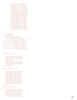 pinMode(6, OUTPUT);
pinMode(7, OUTPUT);
pinMode(11, OUTPUT);
pinMode(12, OUTPUT);
digitalWrite(A0,LOW);
digitalWrite(A1,LOW);
digitalWrite(A3,LOW);
digitalWrite(A4,LOW);
digitalWrite(2,LOW);
digitalWrite(3,LOW);
digitalWrite(4,LOW);
digitalWrite(5,LOW);
digitalWrite(6,LOW);
digitalWrite(7,LOW);
digitalWrite(11,LOW);
digitalWrite(12,LOW);
}
void loop() {
blinker();
Serial.begin(9600);
if (Serial.available() > 0) {
char a = Serial.read();
if ( a == '4'){robot_left(); }
if ( a == '1'){robot_up();}
if ( a == '3'){robot_right();}
if ( a == '2'){robot_down();}
if ( a == '0'){robot_stop();}
}}
void blinker()
{
digitalWrite(A3,HIGH);
digitalWrite(A4,LOW);
delay(100);
digitalWrite(A3,LOW);
digitalWrite(A4,HIGH);
delay(100);
}
void robot_left()
{
digitalWrite(A1,HIGH);
digitalWrite(A0,LOW);
digitalWrite(2,HIGH);
digitalWrite(3,LOW);
digitalWrite(4,LOW);
digitalWrite(5,HIGH);
digitalWrite(6,LOW);
digitalWrite(7,HIGH);
}
void robot_up()
{
digitalWrite(A1,HIGH);
digitalWrite(A0,LOW);
digitalWrite(2,HIGH);
digitalWrite(3,LOW);
digitalWrite(4,HIGH);
4/9
 