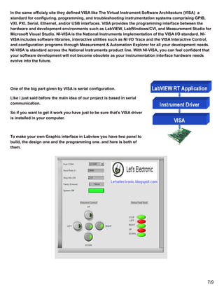 In the same officialy site they defined VISA like The Virtual Instrument Software Architecture (VISA) a
standard for configuring, programming, and troubleshooting instrumentation systems comprising GPIB,
VXI, PXI, Serial, Ethernet, and/or USB interfaces. VISA provides the programming interface between the
hardware and development environments such as LabVIEW, LabWindows/CVI, and Measurement Studio for
Microsoft Visual Studio. NI-VISA is the National Instruments implementation of the VISA I/O standard. NI-
VISA includes software libraries, interactive utilities such as NI I/O Trace and the VISA Interactive Control,
and configuration programs through Measurement & Automation Explorer for all your development needs.
NI-VISA is standard across the National Instruments product line. With NI-VISA, you can feel confident that
your software development will not become obsolete as your instrumentation interface hardware needs
evolve into the future.
One of the big part given by VISA is serial configuration.
Like i just said before the main idea of our project is based in serial
communication.
So if you want to get it work you have just to be sure that's VISA driver
is installed in your computer.
To make your own Graphic interface in Labview you have two panel to
build, the design one and the programming one. and here is both of
them.
7/9
 