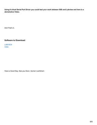 Using A virtuel Serial Port Driver you could test your work between ISIS and Labview and here is a
demstrative Video.
And That's it,
Software to Download:
LABVIEW
VISA
Have a Good Day, See you Soon, Aymen Lachkhem
9/9
 