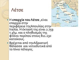 Λϋτςε
Η επαρχία του Λέτςε ,εύναι
επαρχύα ςτην
περιφϋρεια τησΑπουλύασ ςτην
Ιταλύα. Η ϋκταςό τησ εύναι 2.759
τ.χλμ. και ο πληθυςμόσ τησ
φτϊνει περύπου ςτουσ 811.230
κατούκουσ.
 Βρϋχεται από τηνΑδριατικό
θϊλαςςα και νοτιοδυτικϊ από
το Ιόνιο πϋλαγοσ.


 