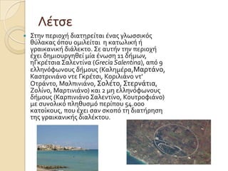 Λϋτςε


Στην περιοχό διατηρεύται ϋνασ γλωςςικόσ
θύλακασ όπου ομιλεύται η κατωλικό ό
γραικανικό διϊλεκτο. Σε αυτόν την περιοχό
ϋχει δημιουργηθεύ μύα ϋνωςη 11 δόμων,
ηΓκρϋτςια Σαλεντύνα (Grecìa Salentina), από 9
ελληνόφωνουσ δόμουσ (Καλημϋρα,Μαρτϊνο,
Καςτρινιϊνο ντε Γκρϋτςι, Κοριλιϊνο ντ'
Οτρϊντο, Μαλπινιϊνο, Σολϋτο, Στερνϊτια,
Ζολύνο, Μαρτινιϊνο) και 2 μη ελληνόφωνουσ
δόμουσ (Καρπινιϊνο Σαλεντύνο, Κουτροφιϊνο)
με ςυνολικό πληθυςμό περύπου 54.000
κατούκουσ, που ϋχει ςαν ςκοπό τη διατόρηςη
τησ γραικανικόσ διαλϋκτου.

 