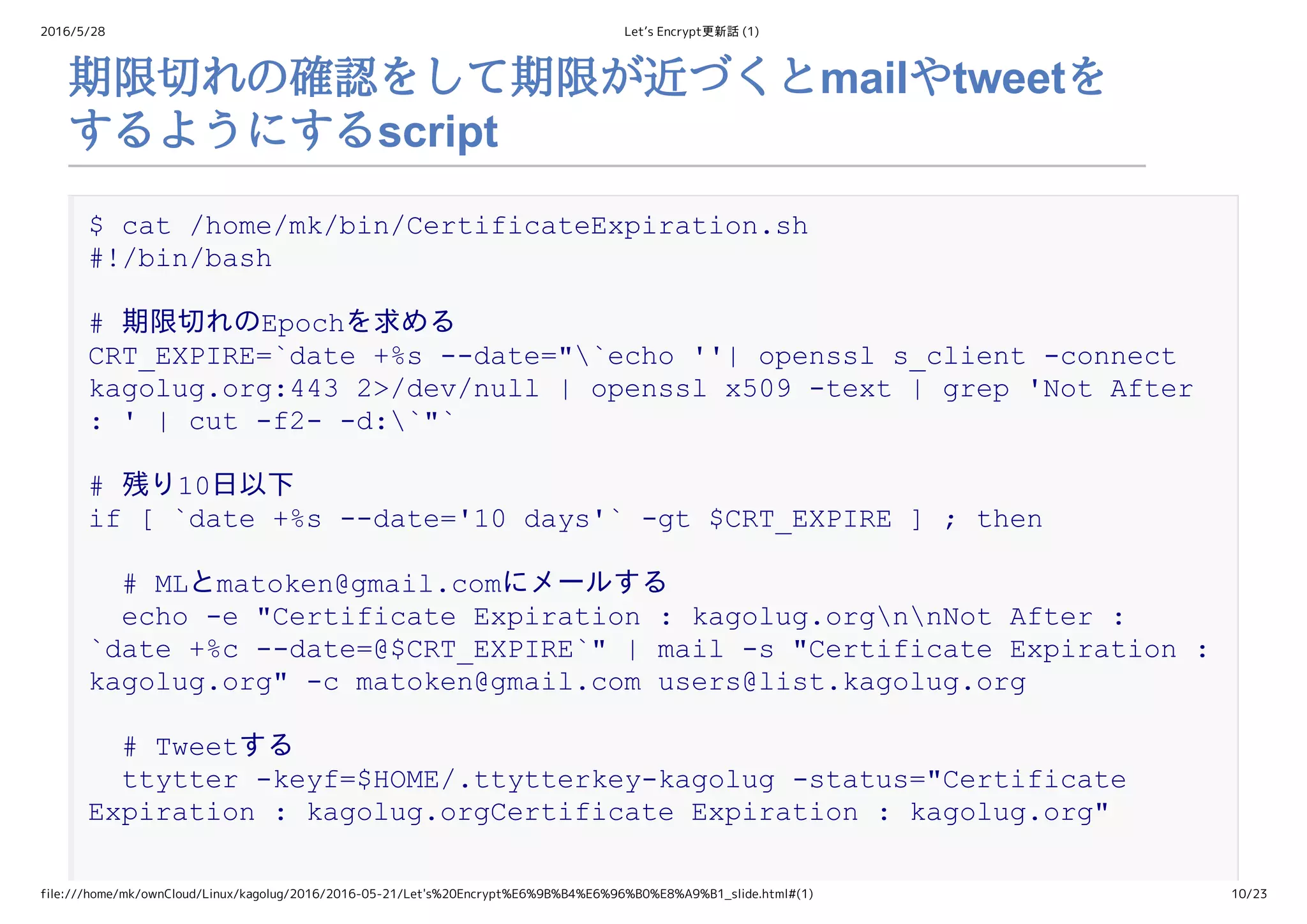 2016/5/28 Let’s Encrypt更新話 (1)
file:///home/mk/ownCloud/Linux/kagolug/2016/2016-05-21/Let's%20Encrypt%E6%9B%B4%E6%96%B0%E8%A9%B1_slide.html#(1) 10/23
期限切れの確認をして期限が近づくとmailやtweetを
するようにするscript
$ cat /home/mk/bin/CertificateExpiration.sh 
#!/bin/bash 
# 期限切れのEpochを求める 
CRT_EXPIRE=`date +%s ­­date="`echo ''| openssl s_client ­connect 
kagolug.org:443 2>/dev/null | openssl x509 ­text | grep 'Not After 
: ' | cut ­f2­ ­d:`"` 
# 残り10日以下 
if [ `date +%s ­­date='10 days'` ­gt $CRT_EXPIRE ] ; then 
  # MLとmatoken@gmail.comにメールする 
  echo ­e "Certificate Expiration : kagolug.orgnnNot After : 
`date +%c ­­date=@$CRT_EXPIRE`" | mail ­s "Certificate Expiration : 
kagolug.org" ­c matoken@gmail.com users@list.kagolug.org 
  # Tweetする 
  ttytter ­keyf=$HOME/.ttytterkey­kagolug ­status="Certificate 
Expiration : kagolug.orgCertificate Expiration : kagolug.org" 
 