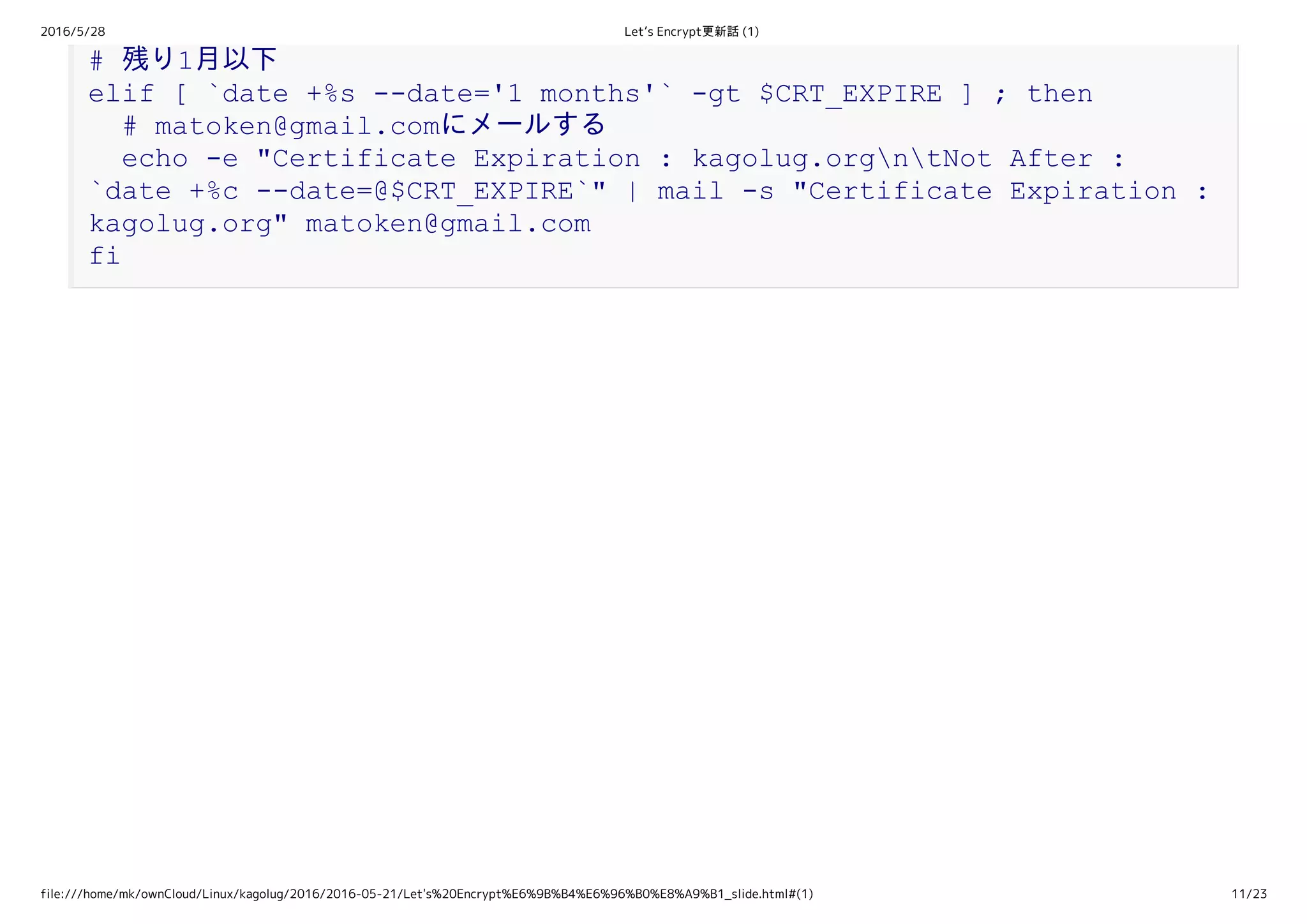 2016/5/28 Let’s Encrypt更新話 (1)
file:///home/mk/ownCloud/Linux/kagolug/2016/2016-05-21/Let's%20Encrypt%E6%9B%B4%E6%96%B0%E8%A9%B1_slide.html#(1) 11/23
# 残り1月以下 
elif [ `date +%s ­­date='1 months'` ­gt $CRT_EXPIRE ] ; then 
  # matoken@gmail.comにメールする 
  echo ­e "Certificate Expiration : kagolug.orgntNot After : 
`date +%c ­­date=@$CRT_EXPIRE`" | mail ­s "Certificate Expiration : 
kagolug.org" matoken@gmail.com 
fi
 