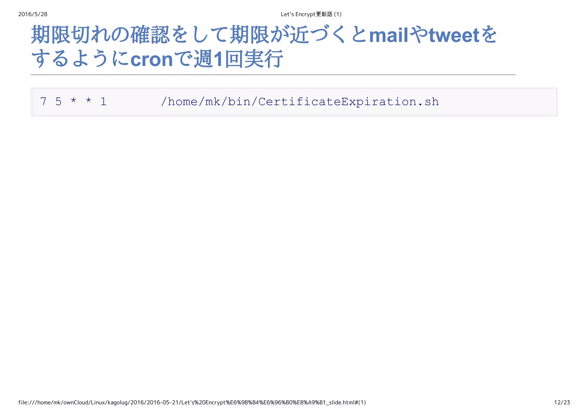 2016/5/28 Let’s Encrypt更新話 (1)
file:///home/mk/ownCloud/Linux/kagolug/2016/2016-05-21/Let's%20Encrypt%E6%9B%B4%E6%96%B0%E8%A9%B1_slide.html#(1) 12/23
期限切れの確認をして期限が近づくとmailやtweetを
するようにcronで週1回実行
7 5 * * 1       /home/mk/bin/CertificateExpiration.sh
 