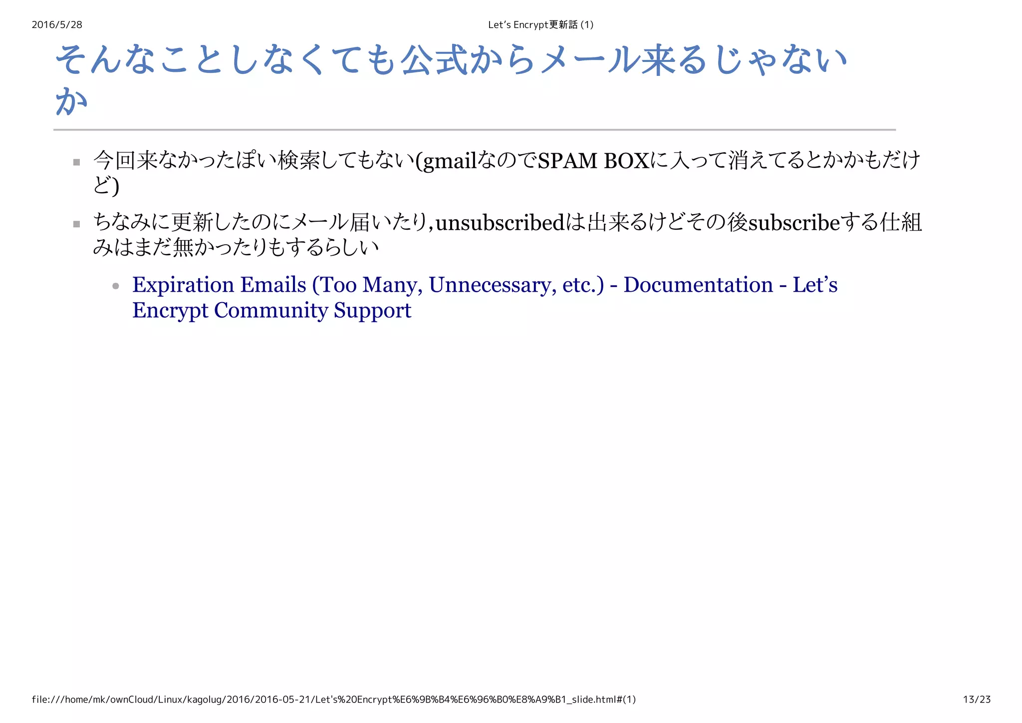 2016/5/28 Let’s Encrypt更新話 (1)
file:///home/mk/ownCloud/Linux/kagolug/2016/2016-05-21/Let's%20Encrypt%E6%9B%B4%E6%96%B0%E8%A9%B1_slide.html#(1) 13/23
そんなことしなくても公式からメール来るじゃない
か
今回来なかったぽい検索してもない(gmailなのでSPAM BOXに入って消えてるとかかもだけ
ど)
ちなみに更新したのにメール届いたり，unsubscribedは出来るけどその後subscribeする仕組
みはまだ無かったりもするらしい
Expiration Emails (Too Many, Unnecessary, etc.) ­ Documentation ­ Let’s
Encrypt Community Support
 