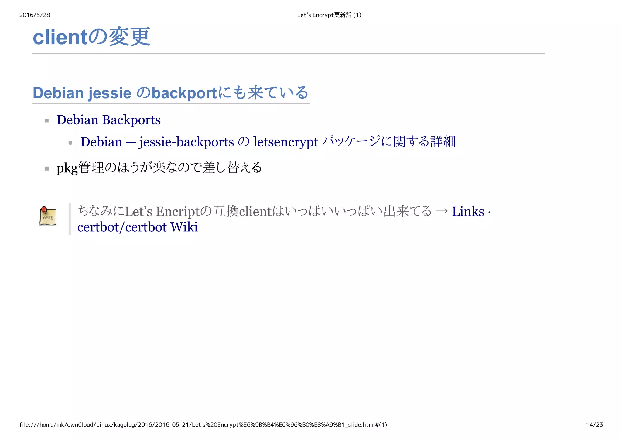 2016/5/28 Let’s Encrypt更新話 (1)
file:///home/mk/ownCloud/Linux/kagolug/2016/2016-05-21/Let's%20Encrypt%E6%9B%B4%E6%96%B0%E8%A9%B1_slide.html#(1) 14/23
Debian jessie のbackportにも来ている
clientの変更
Debian Backports
Debian — jessie­backports の letsencrypt パッケージに関する詳細
pkg管理のほうが楽なので差し替える
ちなみにLet’s Encriptの互換clientはいっぱいいっぱい出来てる → Links ·
certbot/certbot Wiki
 
