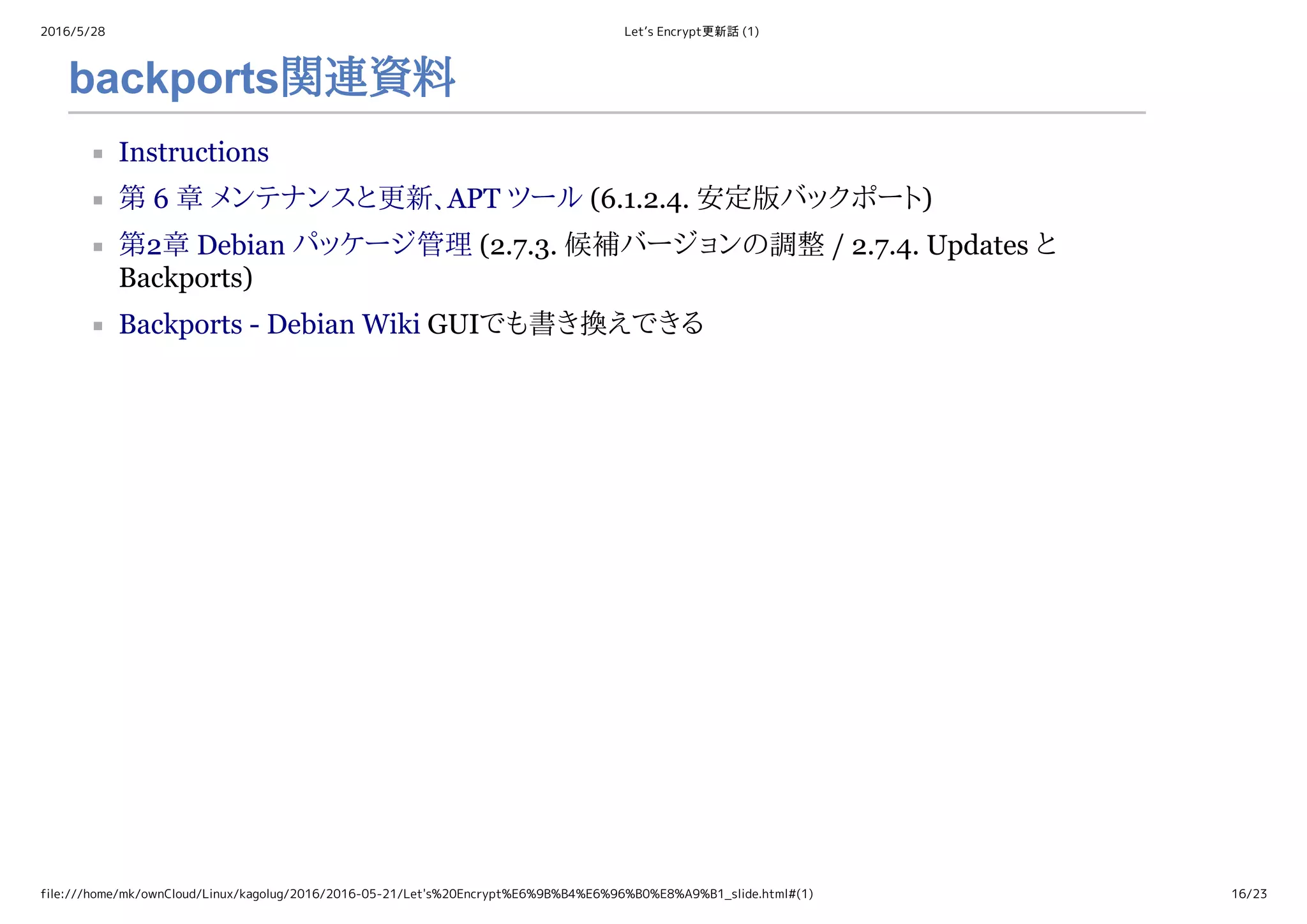 2016/5/28 Let’s Encrypt更新話 (1)
file:///home/mk/ownCloud/Linux/kagolug/2016/2016-05-21/Let's%20Encrypt%E6%9B%B4%E6%96%B0%E8%A9%B1_slide.html#(1) 16/23
backports関連資料
Instructions
第 6 章 メンテナンスと更新、APT ツール (6.1.2.4. 安定版バックポート)
第2章 Debian パッケージ管理 (2.7.3. 候補バージョンの調整 / 2.7.4. Updates と
Backports)
Backports ­ Debian Wiki GUIでも書き換えできる
 