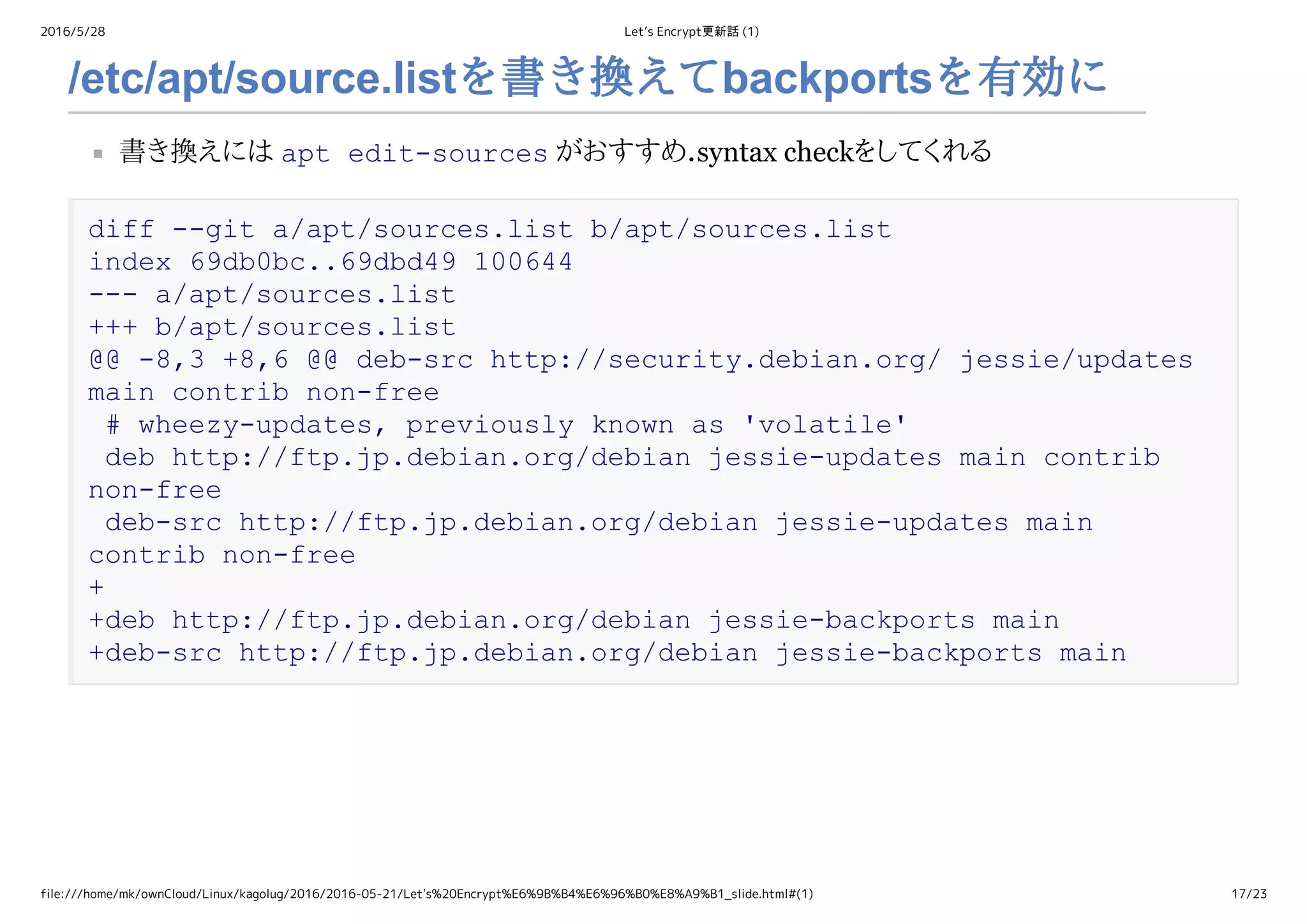 2016/5/28 Let’s Encrypt更新話 (1)
file:///home/mk/ownCloud/Linux/kagolug/2016/2016-05-21/Let's%20Encrypt%E6%9B%B4%E6%96%B0%E8%A9%B1_slide.html#(1) 17/23
/etc/apt/source.listを書き換えてbackportsを有効に
書き換えには apt edit­sources がおすすめ．syntax checkをしてくれる
diff ­­git a/apt/sources.list b/apt/sources.list 
index 69db0bc..69dbd49 100644 
­­­ a/apt/sources.list 
+++ b/apt/sources.list 
@@ ­8,3 +8,6 @@ deb­src http://security.debian.org/ jessie/updates 
main contrib non­free 
 # wheezy­updates, previously known as 'volatile' 
 deb http://ftp.jp.debian.org/debian jessie­updates main contrib 
non­free 
 deb­src http://ftp.jp.debian.org/debian jessie­updates main 
contrib non­free 
+ 
+deb http://ftp.jp.debian.org/debian jessie­backports main 
+deb­src http://ftp.jp.debian.org/debian jessie­backports main
 