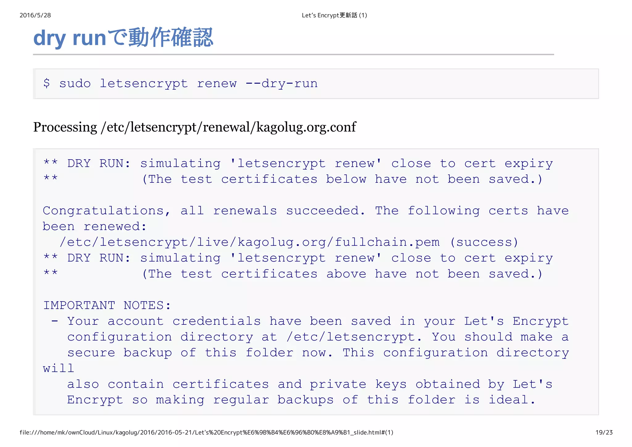 2016/5/28 Let’s Encrypt更新話 (1)
file:///home/mk/ownCloud/Linux/kagolug/2016/2016-05-21/Let's%20Encrypt%E6%9B%B4%E6%96%B0%E8%A9%B1_slide.html#(1) 19/23
dry runで動作確認
$ sudo letsencrypt renew ­­dry­run
Processing /etc/letsencrypt/renewal/kagolug.org.conf
** DRY RUN: simulating 'letsencrypt renew' close to cert expiry 
**          (The test certificates below have not been saved.) 
Congratulations, all renewals succeeded. The following certs have 
been renewed: 
  /etc/letsencrypt/live/kagolug.org/fullchain.pem (success) 
** DRY RUN: simulating 'letsencrypt renew' close to cert expiry 
**          (The test certificates above have not been saved.) 
IMPORTANT NOTES: 
 ­ Your account credentials have been saved in your Let's Encrypt 
   configuration directory at /etc/letsencrypt. You should make a 
   secure backup of this folder now. This configuration directory 
will 
   also contain certificates and private keys obtained by Let's 
   Encrypt so making regular backups of this folder is ideal.
 