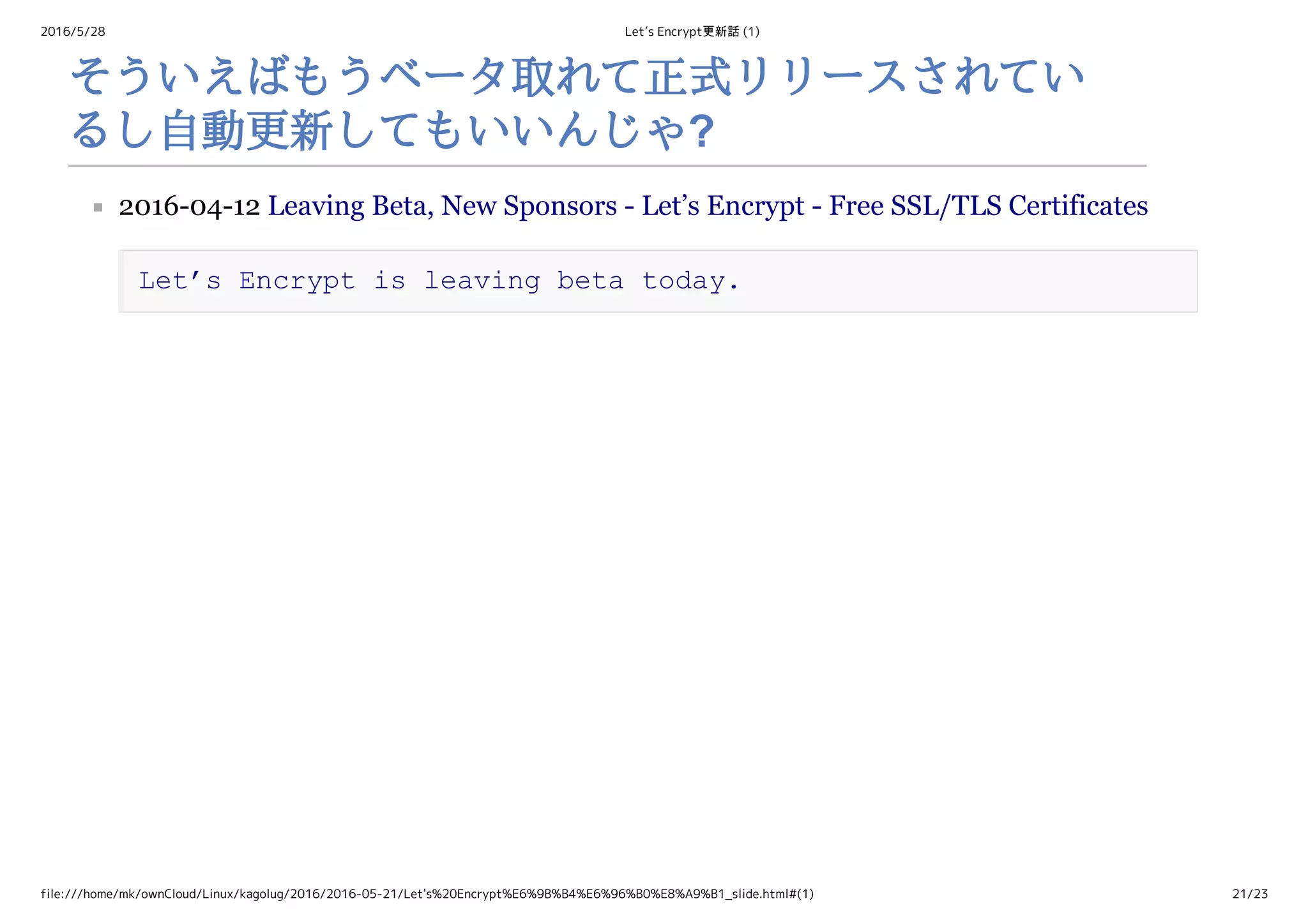 2016/5/28 Let’s Encrypt更新話 (1)
file:///home/mk/ownCloud/Linux/kagolug/2016/2016-05-21/Let's%20Encrypt%E6%9B%B4%E6%96%B0%E8%A9%B1_slide.html#(1) 21/23
そういえばもうベータ取れて正式リリースされてい
るし自動更新してもいいんじゃ?
2016­04­12 Leaving Beta, New Sponsors ­ Let’s Encrypt ­ Free SSL/TLS Certificates 
Let’s Encrypt is leaving beta today.
 