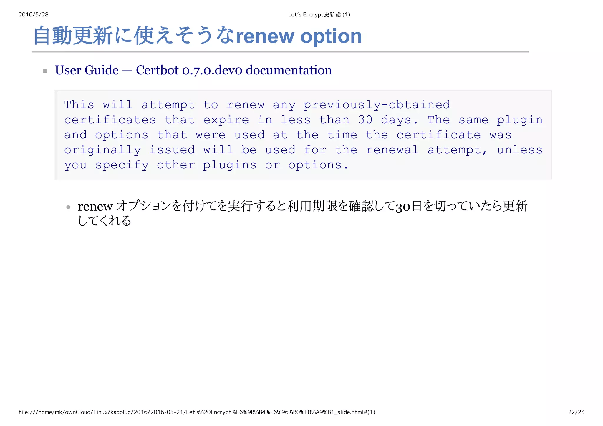 2016/5/28 Let’s Encrypt更新話 (1)
file:///home/mk/ownCloud/Linux/kagolug/2016/2016-05-21/Let's%20Encrypt%E6%9B%B4%E6%96%B0%E8%A9%B1_slide.html#(1) 22/23
自動更新に使えそうなrenew option
User Guide — Certbot 0.7.0.dev0 documentation
This will attempt to renew any previously­obtained 
certificates that expire in less than 30 days. The same plugin 
and options that were used at the time the certificate was 
originally issued will be used for the renewal attempt, unless 
you specify other plugins or options.
renew オプションを付けてを実行すると利用期限を確認して30日を切っていたら更新
してくれる
 