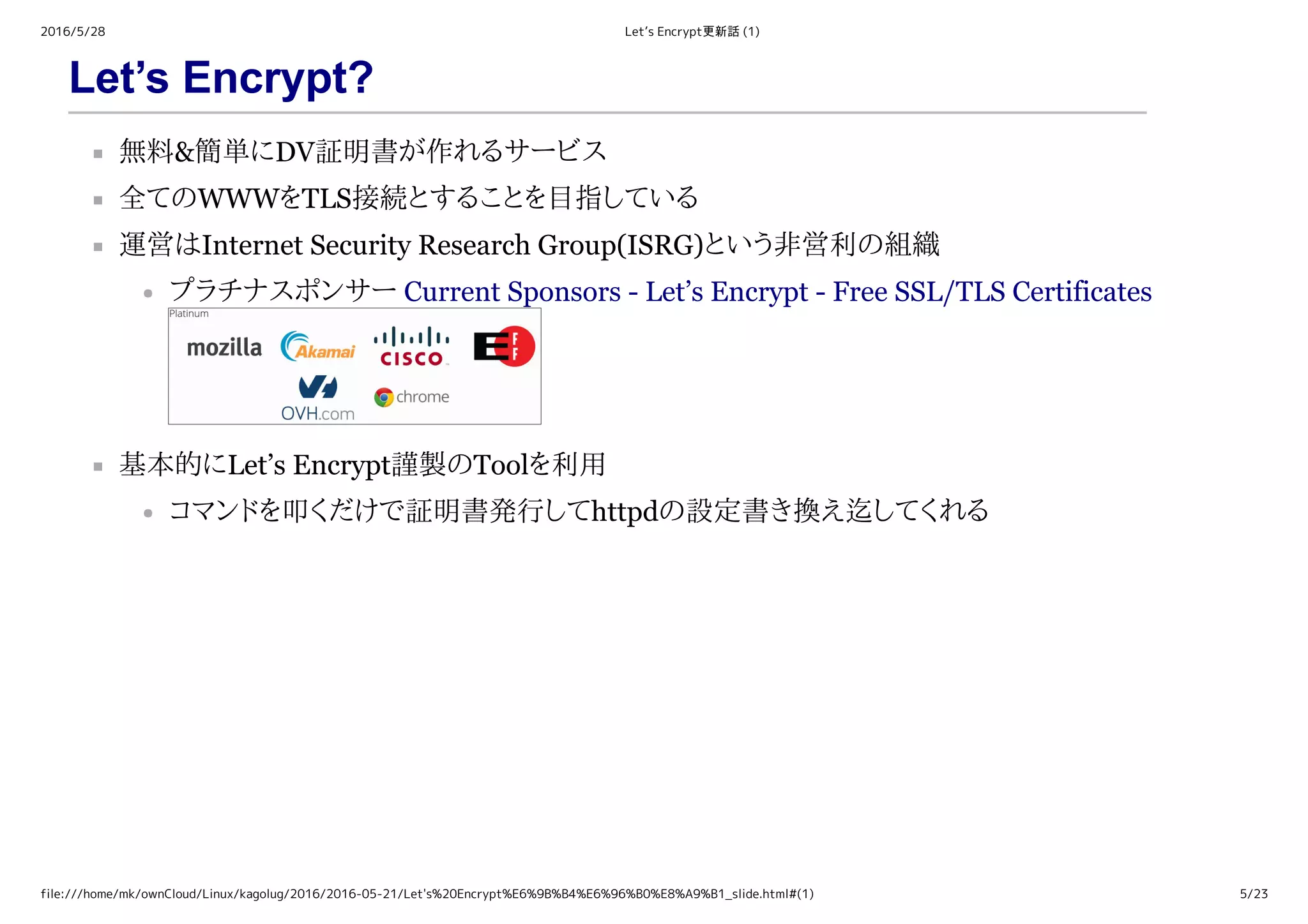 2016/5/28 Let’s Encrypt更新話 (1)
file:///home/mk/ownCloud/Linux/kagolug/2016/2016-05-21/Let's%20Encrypt%E6%9B%B4%E6%96%B0%E8%A9%B1_slide.html#(1) 5/23
Let’s Encrypt?
無料&簡単にDV証明書が作れるサービス
全てのWWWをTLS接続とすることを目指している
運営はInternet Security Research Group(ISRG)という非営利の組織
プラチナスポンサー Current Sponsors ­ Let’s Encrypt ­ Free SSL/TLS Certificates
基本的にLet’s Encrypt謹製のToolを利用
コマンドを叩くだけで証明書発行してhttpdの設定書き換え迄してくれる
 