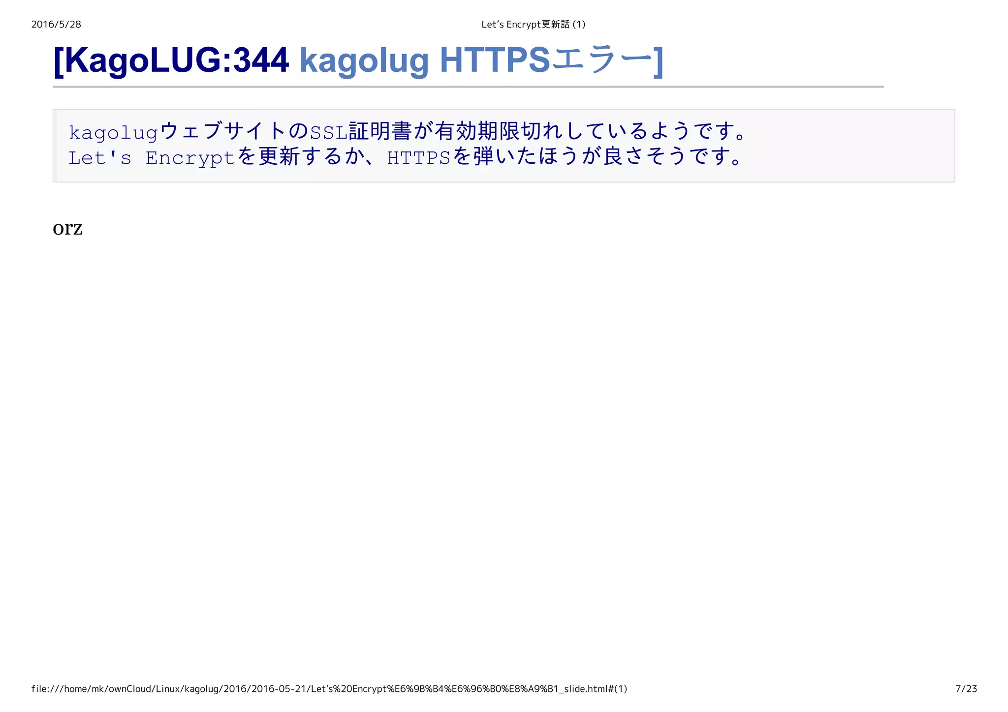 2016/5/28 Let’s Encrypt更新話 (1)
file:///home/mk/ownCloud/Linux/kagolug/2016/2016-05-21/Let's%20Encrypt%E6%9B%B4%E6%96%B0%E8%A9%B1_slide.html#(1) 7/23
[KagoLUG:344 kagolug HTTPSエラー]
kagolugウェブサイトのSSL証明書が有効期限切れしているようです。 
Let's Encryptを更新するか、HTTPSを弾いたほうが良さそうです。
orz
 