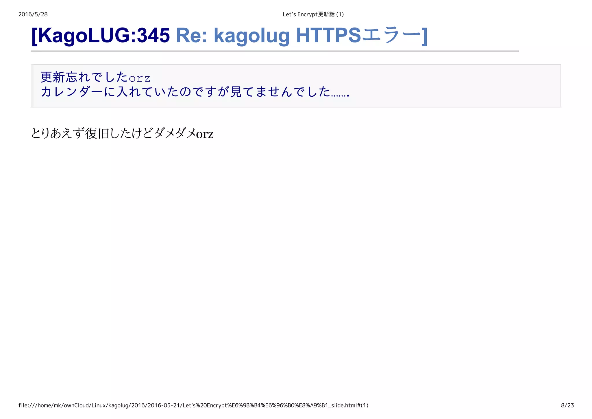 2016/5/28 Let’s Encrypt更新話 (1)
file:///home/mk/ownCloud/Linux/kagolug/2016/2016-05-21/Let's%20Encrypt%E6%9B%B4%E6%96%B0%E8%A9%B1_slide.html#(1) 8/23
[KagoLUG:345 Re: kagolug HTTPSエラー]
更新忘れでしたorz 
カレンダーに入れていたのですが見てませんでした……．
とりあえず復旧したけどダメダメorz
 