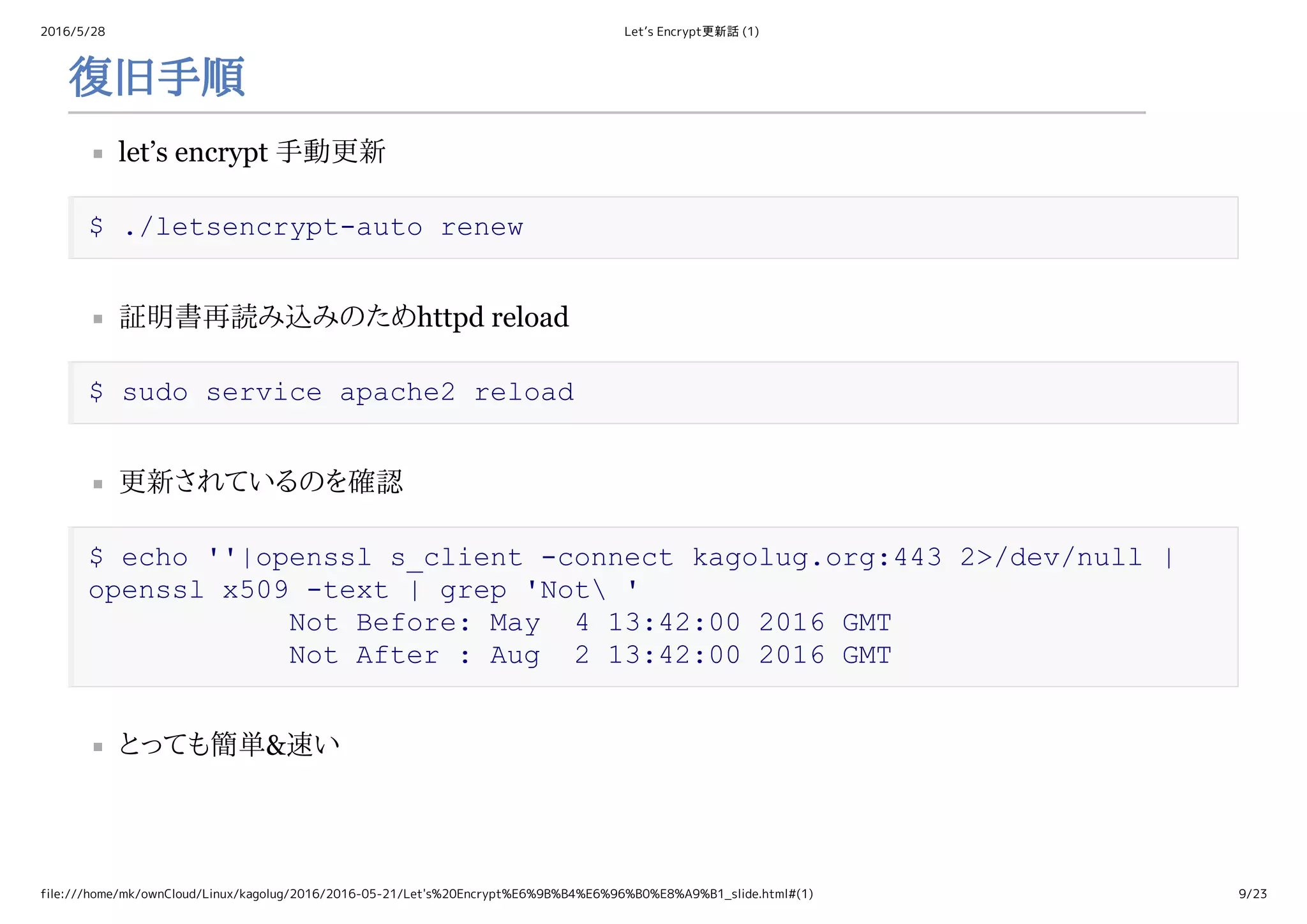 2016/5/28 Let’s Encrypt更新話 (1)
file:///home/mk/ownCloud/Linux/kagolug/2016/2016-05-21/Let's%20Encrypt%E6%9B%B4%E6%96%B0%E8%A9%B1_slide.html#(1) 9/23
復旧手順
let’s encrypt 手動更新
$ ./letsencrypt­auto renew
証明書再読み込みのためhttpd reload
$ sudo service apache2 reload
更新されているのを確認
$ echo ''|openssl s_client ­connect kagolug.org:443 2>/dev/null | 
openssl x509 ­text | grep 'Not ' 
            Not Before: May  4 13:42:00 2016 GMT 
            Not After : Aug  2 13:42:00 2016 GMT
とっても簡単&速い
 