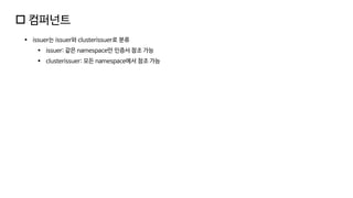  컴퍼넌트
▪ issuer는 issuer와 clusterissuer로 분류
▪ issuer: 같은 namespace만 인증서 참조 가능
▪ clusterissuer: 모든 namespace에서 참조 가능
 