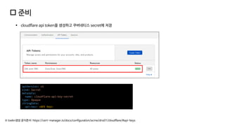  준비
▪ cloudflare api token을 생성하고 쿠버네티스 secret에 저장
※ toekn생성 공식문서: https://cert-manager.io/docs/configuration/acme/dns01/cloudflare/#api-keys
apiVersion: v1
kind: Secret
metadata:
name: cloudflare-api-key-secret
type: Opaque
stringData:
api-key: <API Key>
 