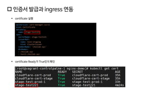  인증서 발급과 ingress 연동
▪ certificate 실행
apiVersion: cert-manager.io/v1
kind: Certificate
metadata:
name: stage-test221
spec:
secretName: stage-test221
issuerRef:
name: test-staging
kind: ClusterIssuer
commonName: 'choilab.xyz'
dnsNames:
- choilab.xyz
- test3.choilab.xyz
▪ certificate Ready가 True인지 확인
 